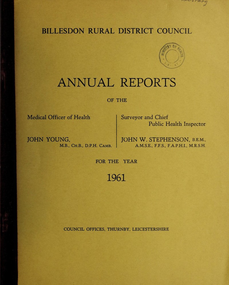 BILLESDON RURAL DISTRICT COUNCIL ANNUAL REPORTS OF THE Medical Officer of Health Surveyor and Chief Public Health Inspector JOHN YOUNG, M.B., Ch.B., D.P.H. Camb. JOHN W. STEPHENSON, b.e.m., A.M.S.E., F.F.S., F.A.P.H.I., M.R.S.H. FOR THE YEAR 1961 COUNCIL OFFICES, THURNBY, LEICESTERSHIRE