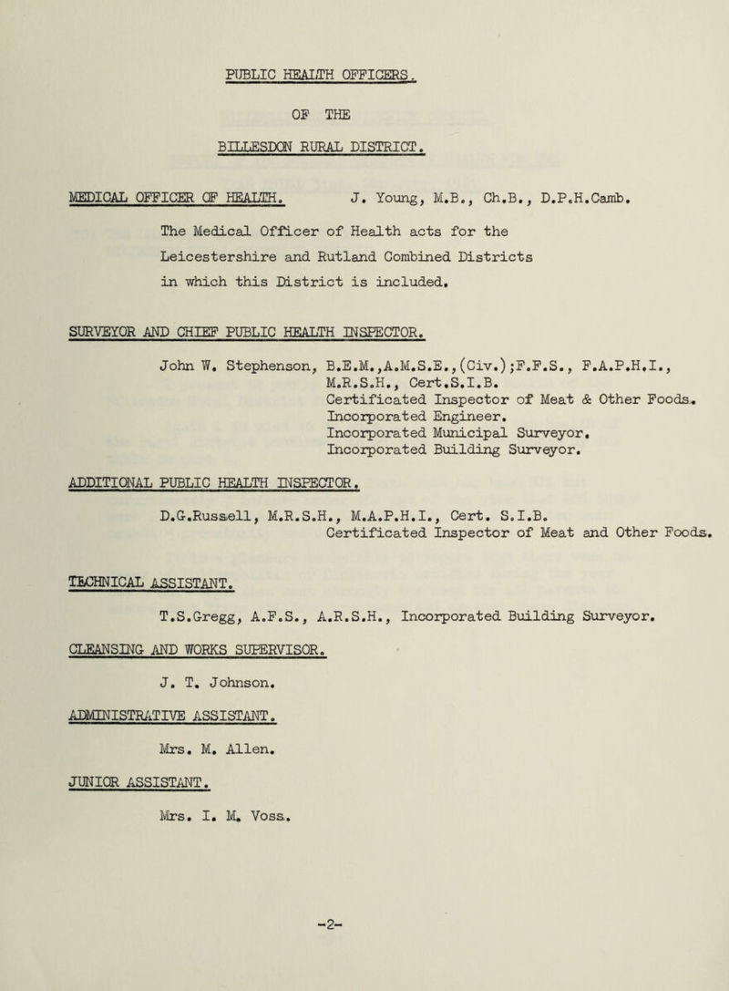 PUBLIC HEALTH OFFICERS. OP THE BILLESDQN RURAL DISTRICT. MEDICAL OFFICER OF HEALTH. J. Young, M.B., Ch.B., D.P.H.Camb. The Medical Officer of Health acts for the Leicestershire and Rutland Combined Districts in which this District is included. SURVEYOR AND CHIEF PUBLIC HEALTH INSPECTOR. John 7/. Stephenson, B.E.M. ,A.M.S.E., (Civ.) jF.F.S., F.A.P.H.I., M.R.S.H., Cert.S.I.B. Certificated Inspector of Meat & Other Foods. Incorporated Engineer. Incorporated Municipal Surveyor, Incorporated Building Surveyor. ADDITIONAL PUBLIC HEALTH INSPECTOR, D.G.Russell, M.R.S.H., M.A.P.H.I., Cert. S.I.B. Certificated Inspector of Meat and Other Foods. TECHNICAL ASSISTANT. T.S.Gregg, A.F.S., A.R.S.H., Incorporated Building Surveyor. CLEANSING AND WORKS SUPERVISOR. J. T. Johnson. ADMINISTRATIVE ASSISTANT. Mrs. M. Allen. JUNIOR ASSISTANT.