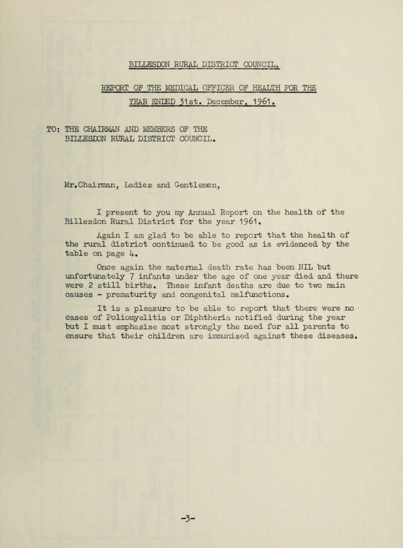 REPORT OF THE MEDICAL OFFICER OF HEALTH FOR THE YEAR ENDED 31st. December, 1961, TO: THE CHAIRMAN AND MEMBERS OP THE BILLESDON RURAL DISTRICT COUNCIL. Mr.Chairman, Ladies and Gentlemen, I present to you my Annual Report on the health of the Billesdon Rural District for the year 1961. Again I am glad to be able to report that the health of the rural district continued to be good as is evidenced by the table on page A. Once again the maternal death rate has been NIL but unfortunately 7 infants under the age of one year died and there were 2 still births. These infant deaths are due to two main causes - prematurity and congenital malfunctions. It is a pleasure to be able to report that there were no • cases of Poliomyelitis or Diphtheria notified during the year but I must emphasise most strongly the need for all parents to ensure that their children are immunised against these diseases.
