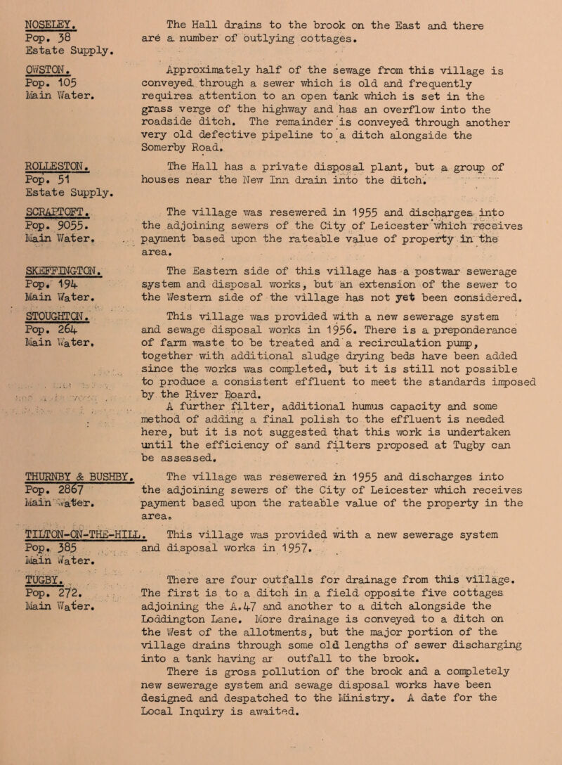 NOSELEY. Pop. 38 Estate Supply. OWSTON. Pop. 105 Main Water. ROLLESTON. Pop. 31 Estate Supply. SCRAPTOFT. Pop. 9035. Main Water. SKBFFBIGTQN. Pop. 194- Main V/ater. STOUGHTON. Pop. 264- Main Water, The Hall drains to the brook on the East and there are a number of outlying cottages. Approximately half of the sewage from this village is conveyed through a sewer which is old and frequently requires attention to an open tank which is set in the grass verge of the highway and has an overflow into the roadside ditch. The remainder is conveyed through another very old defective pipeline to a ditch alongside the Somerby Road. The Hall has a private disposal plant, but a group of houses near the New Inn drain into the ditch. The village was resewered in 1955 and discharges into the adjoining sewers of the City of Leicester which receives payment based upon the rateable value of property in the area. The Eastern side of this village has a postwar sewerage system and disposal works, but an extension of the sewer to the Western side of the village has not yet been considered. This village was provided with a new sewerage system and sewage disposal works in 195&. There is a preponderance of farm waste to be treated and a recirculation puirp, together with additional sludge drying beds have been added since the works was completed, but it is still not possible to produce a consistent effluent to meet the standards iirposed by the River Board. A further filter, additional humus capacity and some method of adding a final polish to the effluent is needed here, but it is not suggested that this work is undertaken until the efficiency of sand filters proposed at Tugby can be assessed. THURNBY & BUSHBY. The village was resewered in 1955 and discharges into Pop. 2867 the adjoining sewers of the City of Leicester which receives iviain' Water. payment based upon the rateable value of the property in the area. TILTQN-ON-THE-HILL. This village wan provided with a new sewerage system Pop, 385 and disposal works in 1957. Iviain Water. TUGBY. There are four outfalls for drainage from this Village. Pop. 272. The first is to a ditch in a field opposite five cottages Main Water. adjoining the A. 47 and another to a ditch alongside the Loddington Lane. More drainage is conveyed to a ditch on the West of the allotments, but the major portion of the village drains through some old lengths of sewer discharging into a tank having ar outfall to the brook. There is gross pollution of the brook and a completely new sewerage system and sewage disposal works have been designed and despatched to the Ministry. A date for the Local Inquiry is awaited.