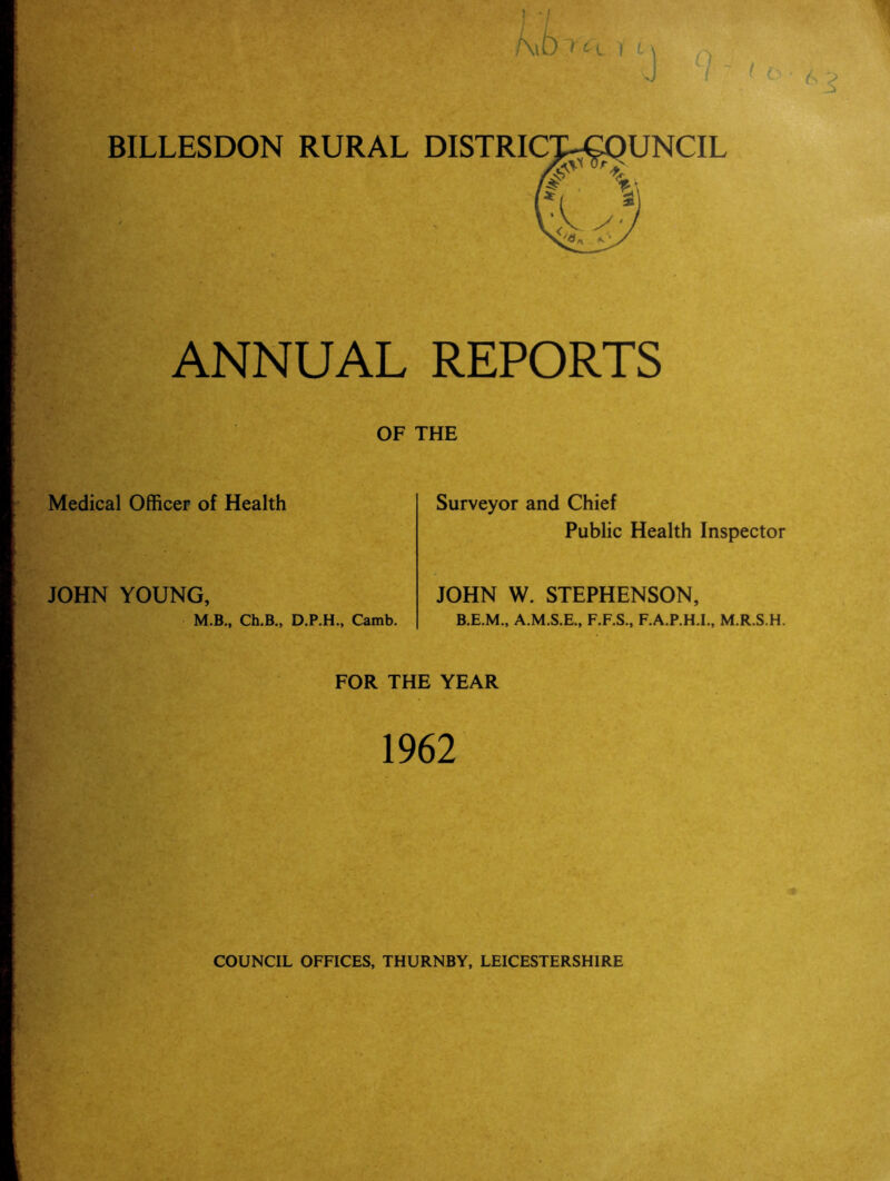 BILLESDON RURAL ' t ANNUAL Medical Officer of Health JOHN YOUNG, M.B., Ch.B., D.P.H., Camb. ] •/ ) L \ J /J <■ o • REPORTS Surveyor and Chief Public Health Inspector JOHN W. STEPHENSON, B.E.M., A.M.S.E., F.F.S., F.A.P.H.I., M.R.S.H. FOR THE YEAR 1962 COUNCIL OFFICES, THURNBY, LEICESTERSHIRE