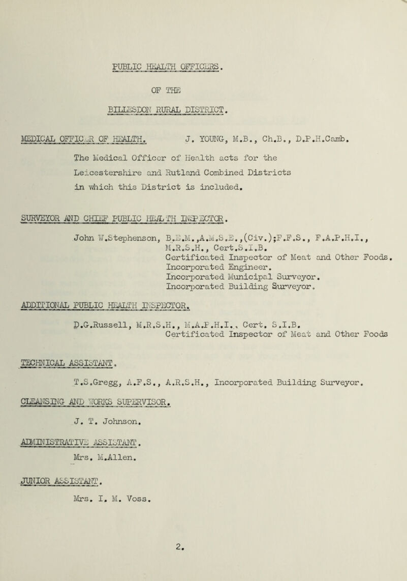 PUBLIC HEALTH OFFICERS OF THE BILIESDON RURAL DISTRICT. MEDICAL OFFICER OF HEALTH. J. YOUNG, M.B., Ch.B., D.P.H.Cairib. The Medical Officer of Health acts for the Leicestershire and Rutland Combined Districts in 'which this District is included. SURVEYOR AND CHIEF PUBLIC HEALTH BMP ECTOR. John V/.Stephens on, B.E.M. ,A.M.S ,E., (Civ.) ;F.F„S., F.A.P.H.I., M.R.S.H., Cert.S.I.B. Certificated Inspector of Meat and Other Foods. Incorporated Engineer. Incorporated Municipal Surveyor. Incorporated Building Surveyor. ADDITIONAL PUBLIC HEALTH INSPECTOR. D.G.Russell, M.R.S.H., M.A.F.H.I.,, Cert, S.I.B. Certificated Inspector of Meat and Other Foods TECHNICAL ASSISTANT. T.S.Gregg, A.F.S., A.R.S.H., Incorporated Building Surveyor. CLEANSING- AND NURXS SUPERVISOR. J. T. Johnson. administrative assistant . Mrs. M.Allen. JUNIOR ASSISTANT. Mrs. I. M. Voss. 2
