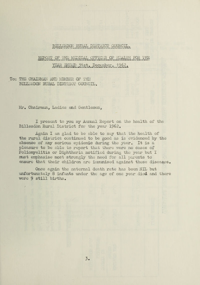 REPORT OF THE MEDICAL OFFICE OF HEALTH FOR THE YEAR HIDED 31st, December. 1962. To: THE CHAIRMAN AND MEMBER OP THE BILL-LDON RURAL DISTRICT COUN'CIL. Mr. Chairman, Ladies and Gentlemen, 1 present to you my Annual Report on the health of the Billesdon Rural District for the year 1962. Again I am glad to be able to say that the health of the rural district continued to be good as is evidenced by the absence of any serious epidemic during the year. It is a pleasure to be able to report that there were no cases of Poliomyelitis or Diphtheria notified during the year but I must emphasise most strongly the need for all parents to ensure that their children are immunised against these diseases. Once again the maternal death rate has been NIL but unfortunately 8 infants under the age of one year died and there were 9 still births.