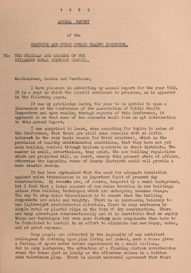 ANNTJiiL REPORT of the SURVEYOR AND CHIEF PUBLIC HEALTH INSPECTOR. TO: THE CHAlRiAN AND MEMBERS OP THE BILLSSDON RURAL DISTRICT’ COUNCIL. Ivlr.Chairman, Ladies and G-entlemen, I have pleasure in submitting my Annual Report for the year 1962. It is a year in which the Council continued to progress, as is apparent in the following pages. It was my priviledge during the year to be invited to open a discussion at the Conference of the Association of Public Health Inspectors and upon reading through reports of this Conference, it appeared co me that some of the comments would form an apt introduction to this Annual Report. I was surprised to learn, when searching for topics to raise at the Conference, that there are still some Councils with so little interest in the very basic reason for their existence, -which is the provision of healthy environmental conditions, that they have not yet made building control through byelaws operative in their districts. The number is small, nevertheless, they exist. The new building regulations which are projected will, no doubt, remedy this present state of affairs, otherwise the impending revue of County Districts could well provide a more drastic remedy. It has been emphasised that the need for adequate insulation against noise transmission is an important facit of present day construction, ]Vjy remaxks are, of course, tempered by a rural background, but I feel that a large measure of our noise troubles in new buildings arises from building techniques which are undergoing immense change. The way to stop noise transmission is to ensure that the building conponents are solid and weighty. There is an increasing tendency to use lightweight prefabricated materials, fixed in many instances by- simple metal or plastic clips in the form of dry construction. There are many advantages constructionally and it is inevitable that we employ these new techniques but even more factory made conponents then have to be formulated to install in an effort to eliminate our new bogey, noise, and at great expense. Many people are attracted by the ingenuity of our architect colleagues in devising open plan living and indeed, such a house gives a feeling of spo.ee never before experienced in a small dwelling. But in many instances, the actuation of a flushing cistern reverberates round the house just as loudly as the off-scene noises in a kitchen sink television play. There is almost universal agreement that there