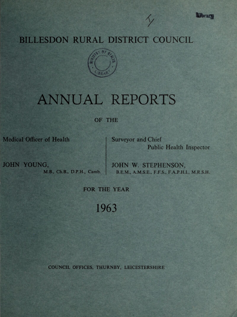 Ubnil BILLESDON RURAL DISTRICT COUNCIL ANNUAL REPORTS OF THE Medical Officer of Health Surveyor and Chief Public Health Inspector JOHN YOUNG, M.B., Ch.B., D.P.H., Camb. JOHN W. STEPHENSON, B.E.M., A.M.S.E., F.F.S., F.A.P.H.L, M.R.S.H. a FOR THE YEAR 1963 COUNCIL OFFICES, THURNBY, LEICESTERSHIRE