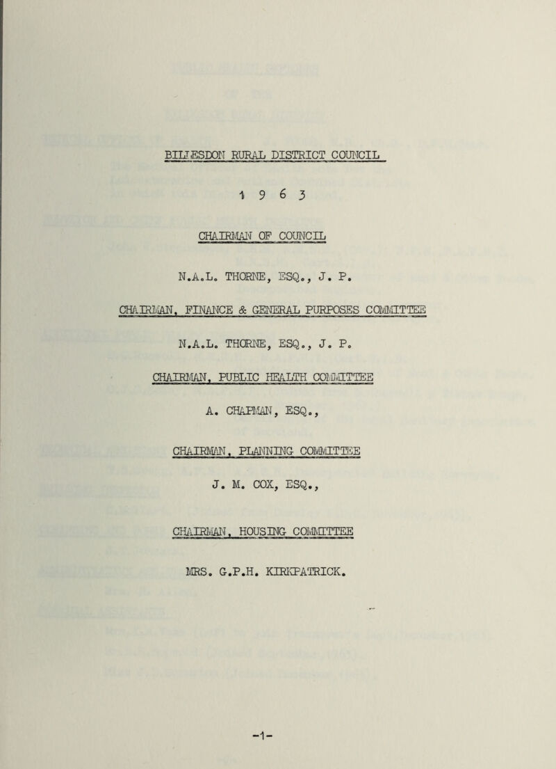 1963 CHAIRMAIni of council N.AoL. THORKE, ESQ,, J. P. cmimm, finance & general purposes ca/aaiTTEg N.A.L. THCREE, ESQ,, J, P, CHAIRI/IAE. PUBLIC HEALTH COlOaTTEE A. CHAHvIAI^, ESQ,, CHAIRMALI. PLAI^INING COMTTEE J. M. COX, ESQ., CHillRI^. HOUSING COIvatETTEE IffiS, G.P.H. KIRICPATRICK. -1-