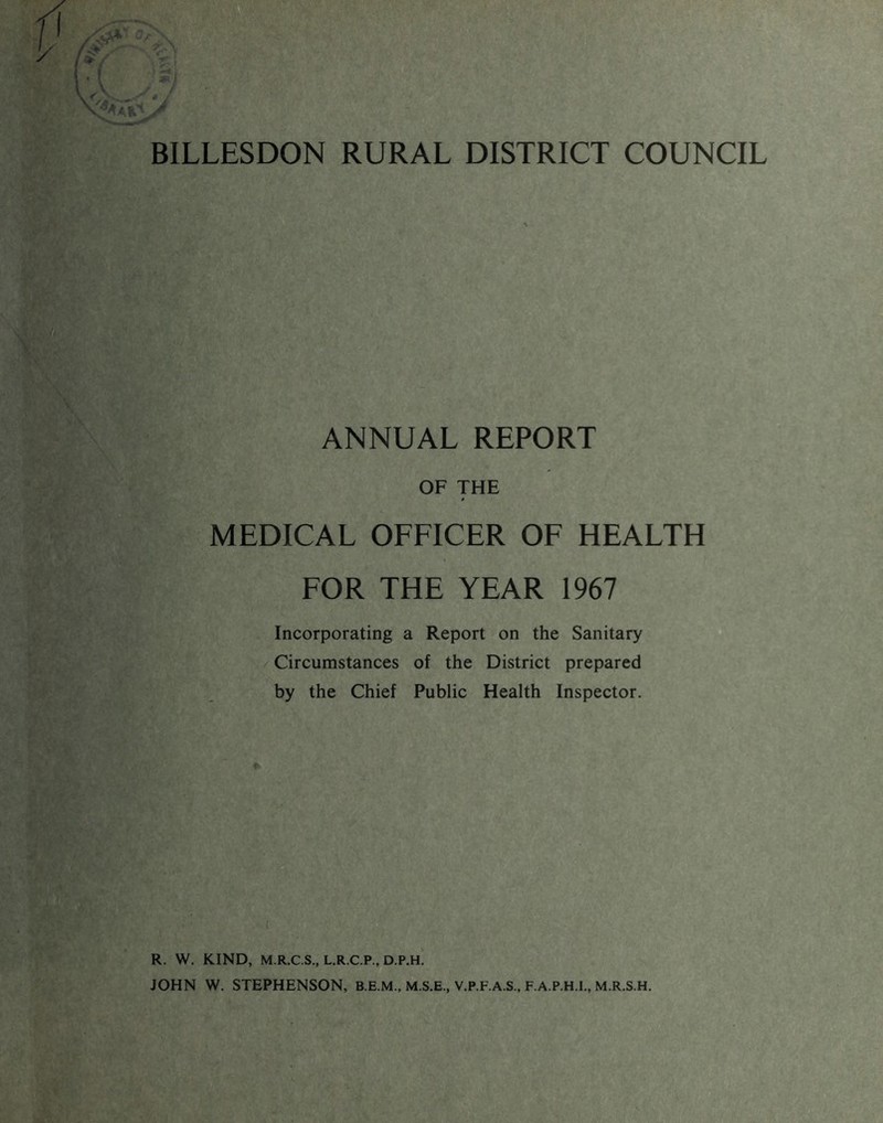 BILLESDON RURAL DISTRICT COUNCIL ANNUAL REPORT OF THE MEDICAL OFFICER OF HEALTH FOR THE YEAR 1967 Incorporating a Report on the Sanitary Circumstances of the District prepared by the Chief Public Health Inspector. R. W. KIND, M.R.C.S., L.R.C.P., D.P.H. JOHN W. STEPHENSON, B.E.M., M.S.E., V.P.F.A.S., F.A.P.H.I., M.R.S.H.