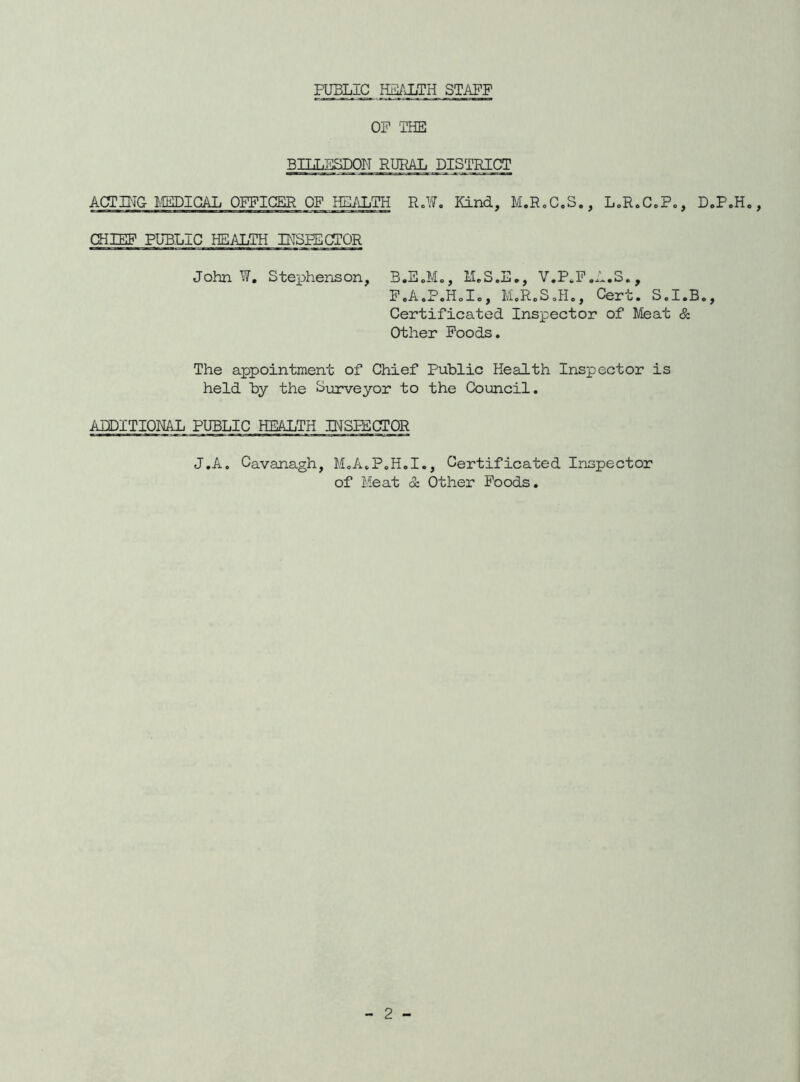 PUBLIC HIPiLTH STAFF OP ‘THE 3ILLESD0N RURAL DISTRICT ACTIHG lEDICAL OFFICER OF HEALTH R.¥. Kind, M.RoC.S., LoR.CcPc, D.PoH. CHIEF PU3LIC HEALTH INSPECTOR John W, Stephenson, B.E.M., MrS.E., V.P^P.A.S., P.A.P.HoIc, MoR.SoHo, Cert. S.I.B., Certificated Inspector of Meat & Other Foods. The appointment of Chief Public Health Inspector is held by the Surveyor to the Council. AIDITIOML PUBLIC HEALTH INSPECTOR J.A. Cavanagh, M.A.PoH.I., Certificated Inspector of Meat & Other Foods.