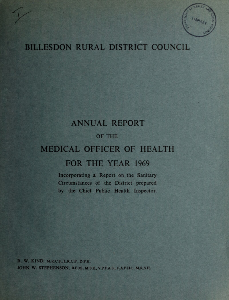 BILLESDON RURAL DISTRICT COUNCIL ANNUAL REPORT OF THE MEDICAL OFFICER OF HEALTH FOR THE YEAR 1969 Incorporating a Report on the Sanitary Circumstances of the District prepared by the Chief Public Health Inspector. R. W. KIND. M.R.C.S., L.R.C.P., D.P.H. JOHN W. STEPHENSON, M.S.E., V.P.F.A.S., F.A.P.H.I.. M.R.S.H.