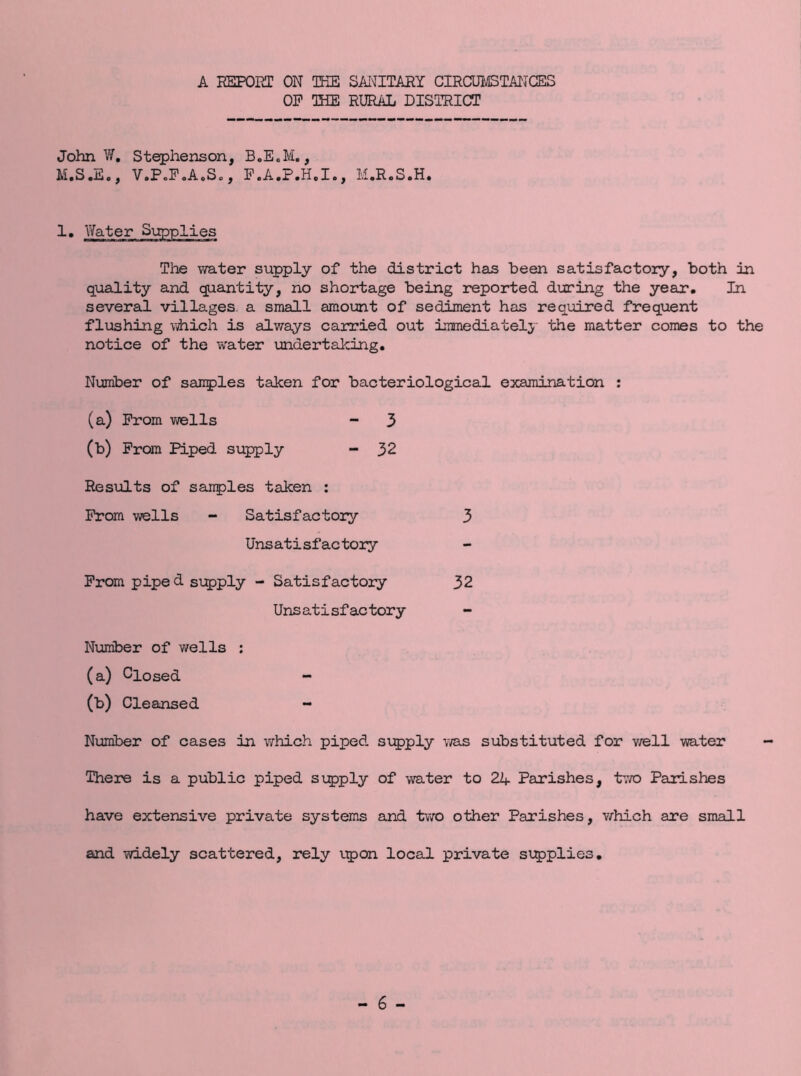 A REPORT ON TEE SANITARY CIRCUMSTANCES OP TEE RURAL DISTRICT John V/. Stephenson, B.E.M., M.S.E., V.P.PoA.So, F.A.P.H.I., M.R.S.H. 1. The water supply of the district has been satisfactory, both in quality and quantity, no shortage being reported during the year. In several villages, a small amount of sediment has required frequent flushing which is always carried out immediately the matter comes to the notice of the water undertaking. Number of samples taken for bacteriological examination : (a) Prom wells - 3 (b) Prom Piped supply - 32 Results of samples taken : Prom wells - Satisfactory 3 Unsatisfactory Prom piped supply - Satisfactory 32 Unsatisfactory Number of wells : (a) Closed - (b) Cleansed - Number of cases in which piped supply was substituted for well water There is a public piped supply of water to 21+ Parishes, two Parishes have extensive private systems and two other Parishes, which are small and widely scattered, rely upon local private supplies.