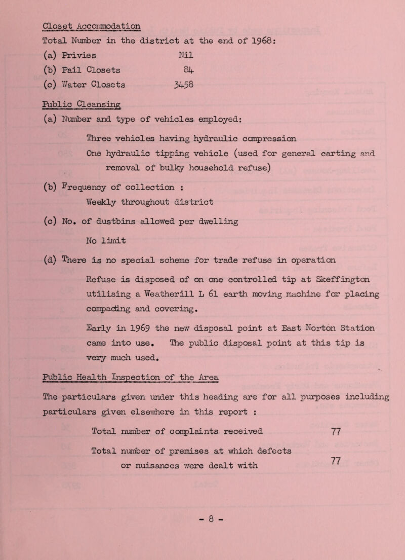 Closet Accoi.mod.ation Total Number in the district at the end of 1968: (a) Privies (b) Pail Closets (c) Yfater Closets Nil 84 3458 (a) Number and type of vehicles employed: Three vehicles having hydraulic compression One hydraulic tipping vehicle (used for general carting and removal of bulky household refuse) (b) Frequency of collection : Y/eekly throughout district (c) No. of dustbins allowed per dwelling No limit (d) There is no special scheme for trade refuse in operation Refuse is disposed of on one controlled tip at Skeffington utilising a Weatherill L 6l earth moving machine for placing comp acting and covering. Early in 19&9 the new disposal point at East Norton Station came into use. The public disposal point at this tip is very much used. The particulars given under this heading are for all purposes including particulars given elsewhere in this report : Total number of complaints received 77 Total number of premises at which defects or nuisances were dealt with 77