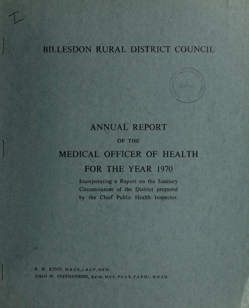 BILLESDON RURAL DISTRICT COUNCIL ANNUAL REPORT OF THE MEDICAL OFFICER OF HEALTH FOR THE YEAR 1970 Incorporating a Report on the Sanitary Circumstances of the District prepared by the Chief Public Health Inspecter, R. W. KIND, M.R.C.S.,L.R.C.P..D.P.H. JOHN W. STEPHENSON, M.S.E., P.F.A.S., F.A.P.H.I., M.R.S.H.
