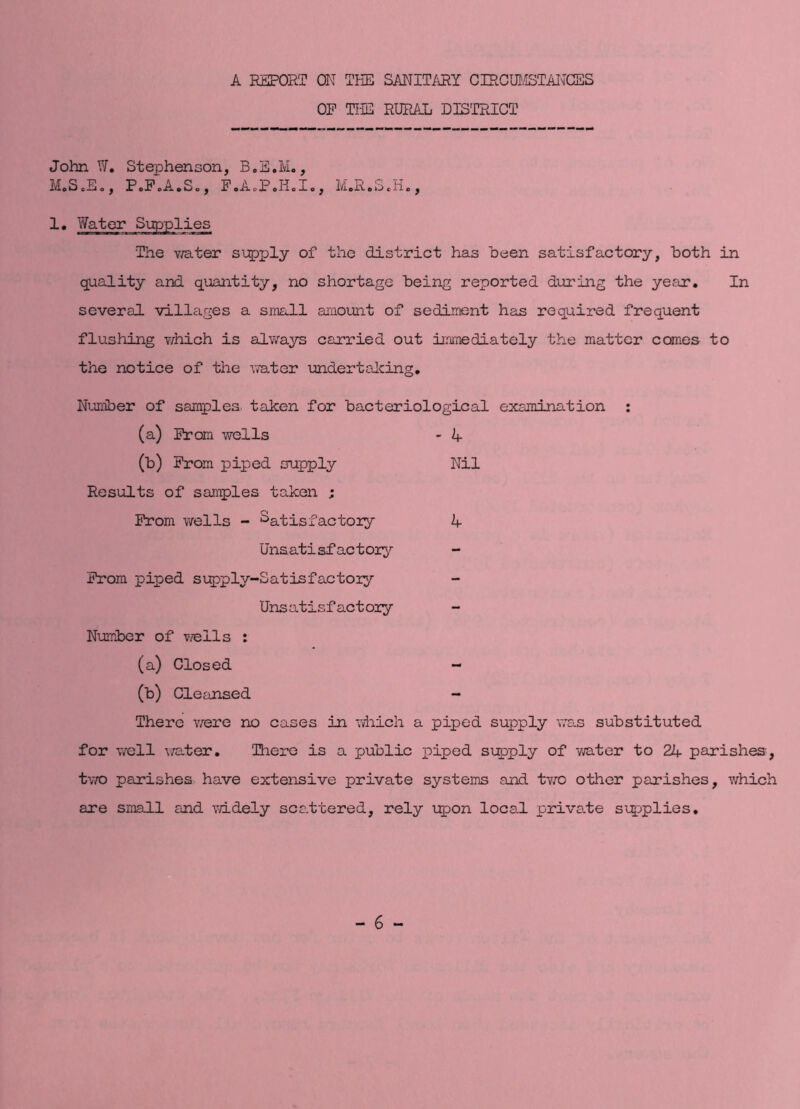 A EEPORT ON THE SANIT/iRY CIRCUI/ISTAITCES OP THE RURAL DISTRICT John W. Stephenson, B.E.M., M.ScE., P.P.A.S., F.A.P.H.I,, 1. Water Supplies The v/ater s\;pply of the district has been satisfactory, both in quality and quantity, no shortage being reported during the year. In several villages a small araount of sediment has required frequent flushing v/hich is always carried out immediately the matter comes to the notice of the water undertaJcing, Nuniber of samples taken for bacteriological examination : (a) Prom wells - A (b) Prom piped supply Nil Results of samples taken ; Prom wells - Satisfactory A Unsatisfactory^ Prom piped supply-Satisfactory Unsatisfactory Number of wells : (a) Closed - (b) Cleansed - There were no cases in ;diich a piped supply was substituted for well wa-ter. There is a public piped supply of mter to 2A parishes, tv/o parishes have extensive private systems and two other parishes, which are small and mdely scattered, rely i^^on local priva.te si^^plies.