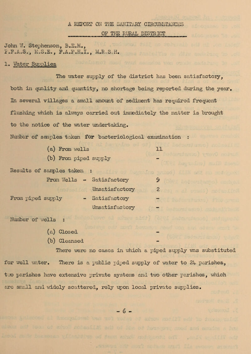 A REPORT ON TEE SANITARY CIRCUMSTANCES OF THE RURAL DISTRICT John 17. Stephenson, B.E.M., I.F.A.S., M.S.E., FoA.P.H.I., M.R.S.H. 1. Water Supplies. The water supply of the district has been satisfactory, both in quality and. quantity, no shortage being reported during the year. In several villages a small amount of sediment has required frequent flushing which is always carried out immediately the matter is brought to the notice of the water undertaking. Number of samples taken for bacteriological examination : (a) From wells 1L (b) From piped supply Results of sanples taken : From 7/ells - Satisfactory Unsatisfactory From piped supply - Satisfactory Unsatisfactory Number of wells : 9 2 (a) Closed. - (b) Cleansed There were no cases in which a piped supply was substituted for well water. There is a public piped supply of water to 24 parishes, two parishes have extensive private systems and two other parishes, which sire small and widely scattered, rely upon local private supplies.