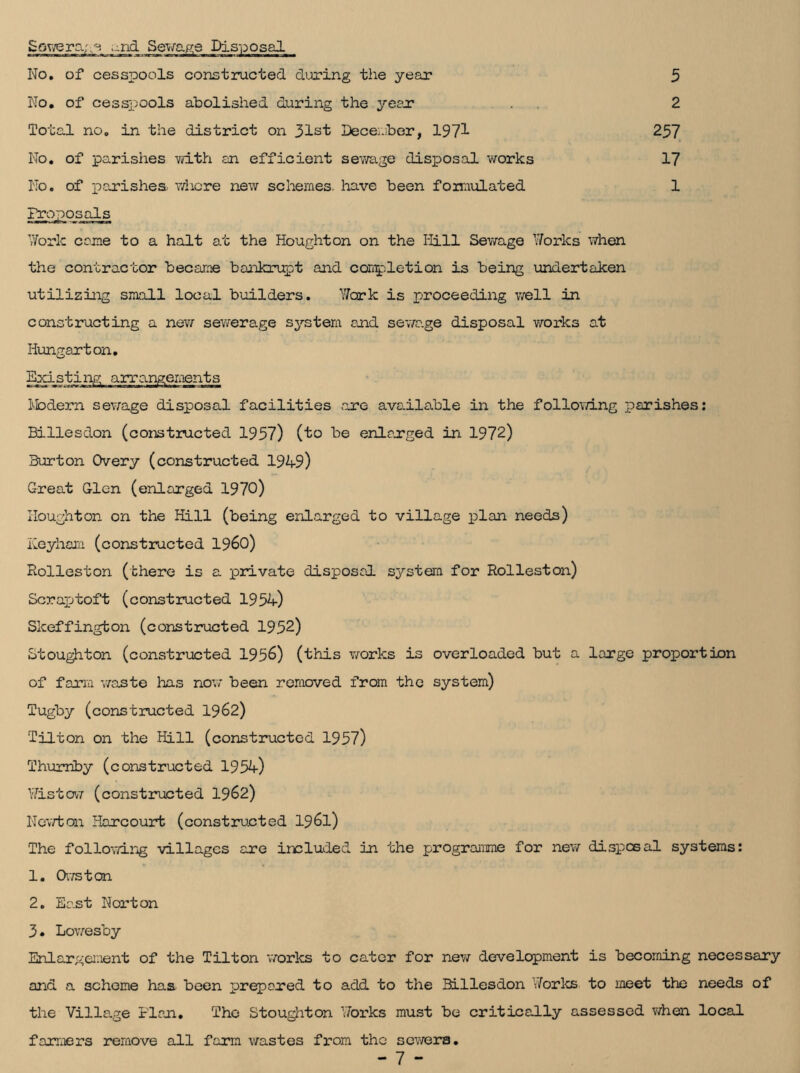 Sewerage ;..nd Sewage Disposal No. of cesspools constructed during the year No. of cesspools abolished during the year Total no. in the district on 31st December, 1973- No. of parishes with an efficient sewage disposal works No. of parishes where new schemes, have been femulated 5 2 257 17 1 Proposals Work come to a halt at the Houghton on the Iiill Sewage Works when the contractor became bankrupt and completion is being undertaken utilizing small local builders. Yfark is proceeding well in constructing a new sewerage system and sewage disposal works at Hungarton. Modern sewage disposal facilities .are available in the following parishes: Billesdon (constructed 1957) (to be enlarged in 1972) Burton Overy (constructed 1949) Great Glen (enlarged 1970) Houghton on the Hill (being enlarged to village plan needs) Heyham (constructed I960) Rolleston (there is a private disposal system for Rolleston) Scrapjtoft (constructed 1954) Skeffington (constructed 1952) Stoughton (constructed 1956) (this works is overloaded but a large proportion of farm waste has now been removed from the system) Tugby (constructed 1962) Tilton on the Hill (constructed 1957) Thurriby (constructed 1954) Wistcw (constructed 1962) Newton Harcourt (constructed 196l) The following villages are included in the programme for new disposal systems: 1. Owston 2. East Norton 3. Lowesby Enlargement of the Tilton works to cater for new development is becoming necessary and a scheme has been prepared to add to the Billesdon Works to meet the needs of the Village Plan. The Stoughton Works must be critically assessed when local farmers remove all farm wastes from the sewers.