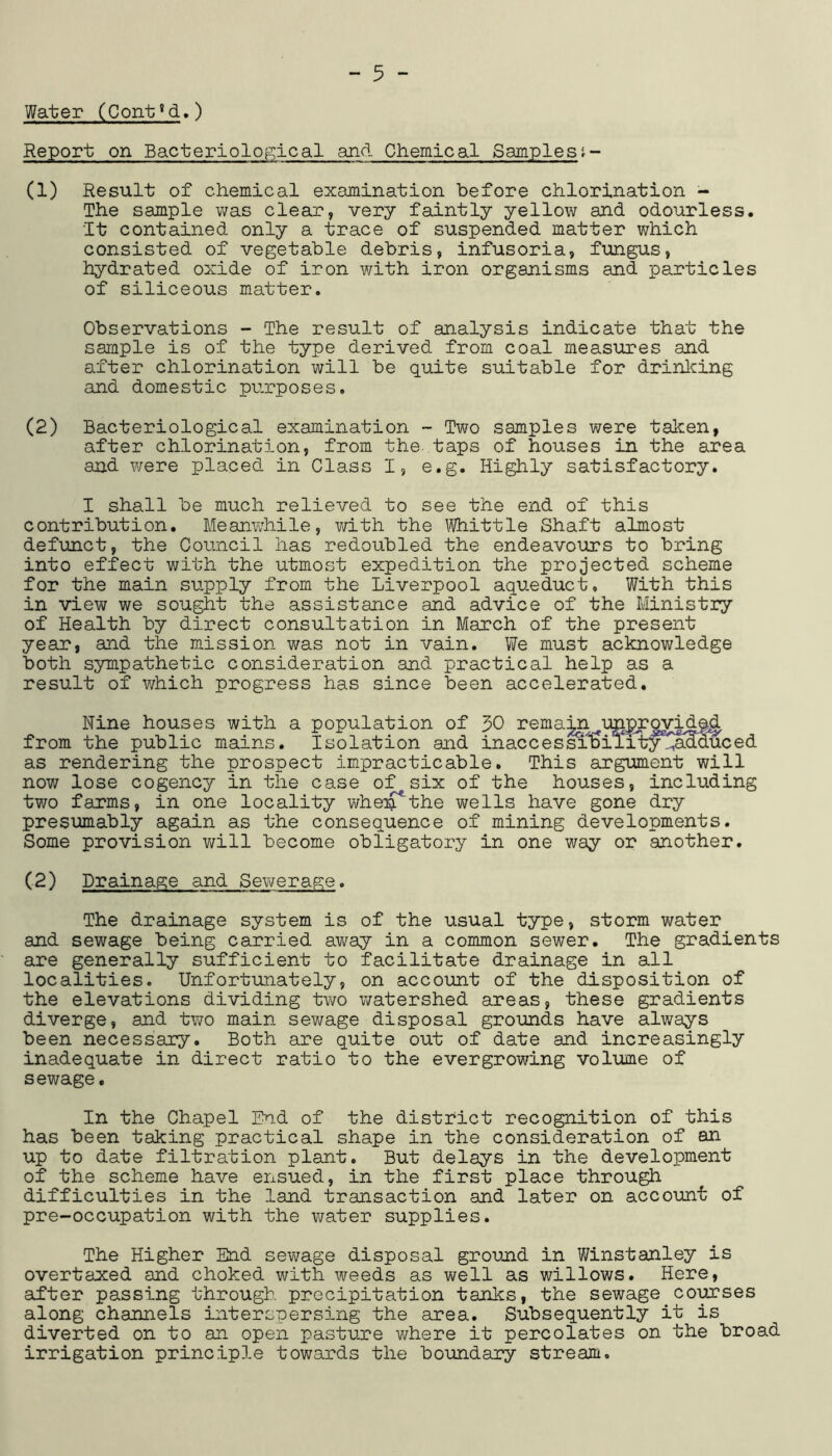 Water (Cont’d.) Report on Bacteriological and diemical Samplesi- (1) Result of diemical examination before chlorination - The sample was clear, very faintly yellow and odourless. It contained only a trace of suspended matter which consisted of vegetable debris, infusoria, fungus, hydrated oxide of iron with iron organisms and particles of siliceous matter. Observations - The result of analysis indicate that the sample is of the type derived from coal measures and after chlorination will be quite suitable for drinlcing and domestic purposes. (2) Bacteriological examination - Two samples were taken, after chlorination, from the taps of houses in the area and were placed in Class I, e.g. Highly satisfactory. I shall be much relieved to see the end of this contribution. Meanwhile, with the \Wiittle Shaft almost defunct, the Council has redoubled the endeavours to bring into effect with the utmost expedition the projected scheme for the main supply from the Liverpool aqueduct. With this in view we sought the assistance and advice of the Ministry of Health by direct consultation in March of the present year, and the mission was not in vain. We must acknowledge both sympathetic consideration and practical help as a result of which progress has since been accelerated. Nine houses with a population of 50 rema^ T:m|y?ovid^ from the public mains. Isolation and inaccessi^ilit^^^nMuced as rendering the prospect impracticable. This argument will now lose cogency in the case of six of the houses, including two farms, in one locality whe:^the wells have gone dry presumably again as the consequence of mining developments. Some provision will become obligatory in one way or another, (2) Drainage and Sewerage. The drainage system is of the usual type, storm water and sewage being carried away in a common sewer. The gradients are generally sufficient to facilitate drainage in all localities. Unfortunately, on account of the disposition of the elevations dividing two ivatershed areas, these gradients diverge, and two main sewage disposal grounds have always been necessary. Both are quite out of date and increasingly inadequate in direct ratio to the evergrowing volume of sewage. In the Chapel End of the district recognition of this has been taking practical shape in the consideration of an up to date filtration plant. But delays in the development of the scheme have ensued, in the first place through difficulties in the land transaction and later on account of pre-occupation with the water supplies. The Higher End sewage disposal ground in Winstanley is overtaxed and choked with weeds as well as willows. Here, after passing through precipitation tanks, the sewage coipses along channels interspersing the area. Subsequently it is diverted on to an open pasture where it percolates on the broad irrigation principle towards the boundary stream.
