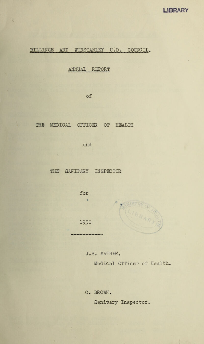 LIBRARY BILLINGE AND WINSTANLEY U.D. COUNCIL. ANNUAL REPORT of THE MEDICAL OEEICER OF HEALTH and THE SANITARY INSPECTOR for 1950 J.S. MATHER. Medical Officer of Health. C. BROWN. Sanitary Inspector