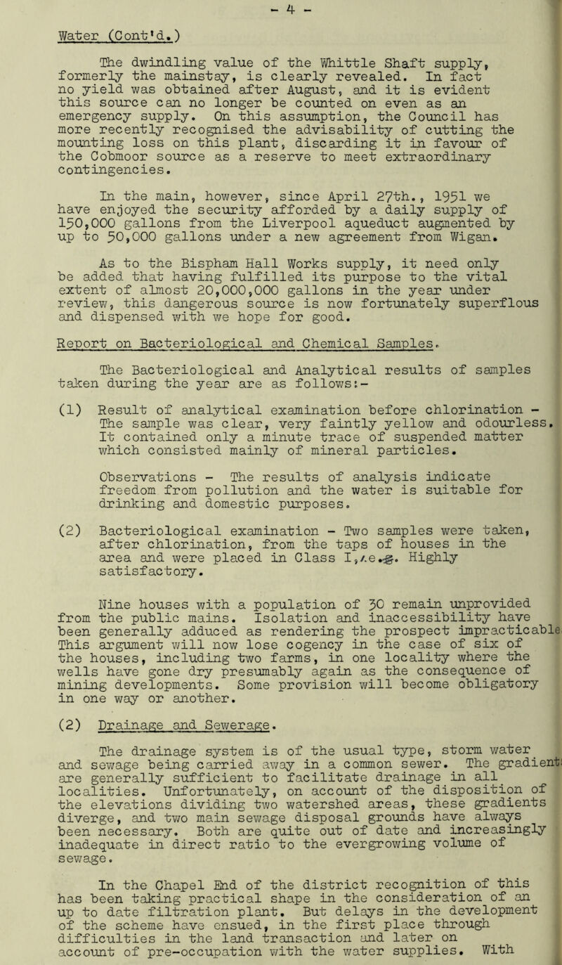 Water (Coirt^cU) The dwindling value of the Whittle Shaft supply, formerly the mainstay, is clearly revealed. In fact no yield was obtained after August, and it is evident this source can no longer be counted on even as an emergency supply. On this assumption, the Council has more recently recognised the advisability of cutting the mounting loss on this plant, discarding it in favour of the Cobmoor source as a reserve to meet extraordinary contingencies. In the main, however, since April 27th., 1951 we have enjoyed the security afforded by a daily supply of 150,000 gallons from the Liverpool aqueduct augmented by up to 50,000 gallons under a new agreement from Wigan. As to the Bispham Hall Works supply, it need only be added that having fulfilled its purpose to the vital extent of almost 20,000,000 gallons in the year under review, this dangerous source is now fortunately superflous and dispensed with we hope for good. Report on Bacteriological and Chemical Samples. The Bacteriological and Analytical results of samples taken during the year are as follows (1) Resp.lt of analytical examination before chlorination - The sample was clear, very faintly yellow and odourless. It contained only a minute trace of suspended matter which consisted mainly of mineral particles. Observations - The results of analysis indicate freedom from pollution and the water is suitable for drinking and domestic purposes. (2) Bacteriological examination - Two samples were taken, after chlorination, from the taps of houses in the area and were placed in Glass I,/.e^g. Highly satisfactory. Nine houses with a population of JO remain unprovided from the public mains. Isolation and inaccessibility have been generally adduced as rendering the prospect impracticable This argument will now lose cogency in the case of six of the houses, including two farms, in one locality where the wells have gone dry presumably again as the consequence of mining developments. Some provision will become obligatory in one way or another. (2) Drainage and Sewerage. The drainage system is of the usual type, storm water. and sewage being carried away in a common sewer. The gradient are generally sufficient to facilitate drainage in all. localities. Unfortunately, on account of the disposition of the elevations dividing two watershed areas, these gradients diverge, and two main sewage disposal grounds have always been necessary. Both are quite out of date and increasingly inadequate in direct ratio to the evergrowing volume of sewage. In the Chapel End of the district recognition of this has been taking practical shape in the consideration of an up to date filtration plant. But delays in the development of the scheme have ensued, in the first place through difficulties in the land transaction and later on account of pre-occupation with the water supplies. With