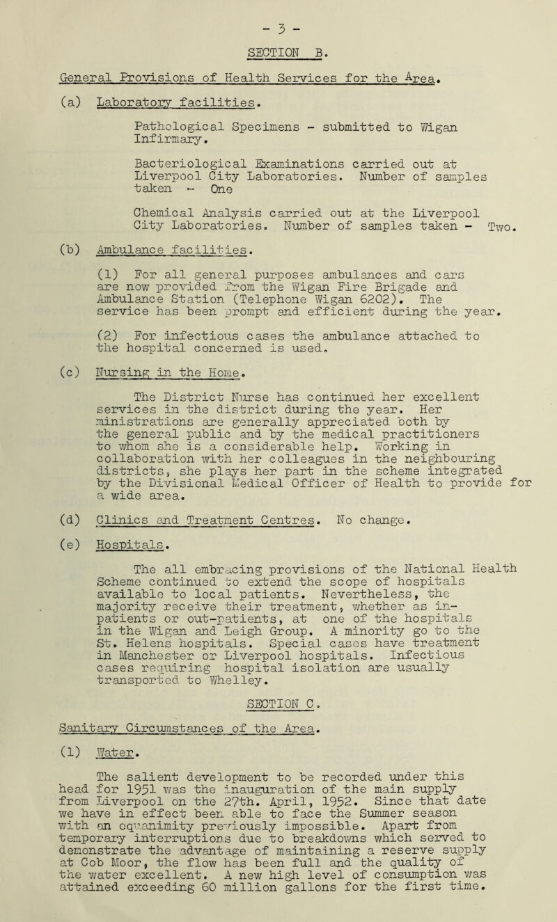 SECTION B. General Provisions of Health Services for the Area, (a) Laboratory facilities. Pathological Specimens - submitted to Wigan Infirmary. Bacteriological Examinations carried out at Liverpool City Laboratories. Number of samples taken - One Chemical Analysis carried out at the Liverpool City Laboratories. Number of samples taken - Two. (b) Ambulance facilities. (1) For all general purposes ambulances and cars are now provided from the Wigan Eire Brigade and Ambulance Station (Telephone Wigan 6202). The service has been prompt and efficient during the year. (2) For infectious cases the ambulance attached to the hospital concerned is used. (c) Nursing in the Home. The District Nurse has continued her excellent services in the district during the year. Her ministrations are generally appreciated both by the general public and by the medical practitioners to whom she is a considerable help. Working in collaboration with her colleagues in the neighbouring districts5 she plays her part in the scheme integrated by the Divisional Medical Officer of Health to provide for a wide area. (d) Clinics and Treatment Centres. No change. (e) Hospitals. The all embracing provisions of the National Health Scheme continued to extend the scope of hospitals available to local patients. Nevertheless, the majority receive their treatment, whether as in- patients or out-patients, at one of the hospitals in the Wigan and Leigh Group, A minority go to the St. Helens hospitals. Special cases have treatment in Manchester or Liverpool hospitals. Infectious cases requiring hospital isolation are usually transported to Whelley. SECTION C. Sanitary Circumstances of the Area. (1) Water. The salient development to be recorded under this head for 1951 was the inauguration of the main supply from Liverpool on the 27th. April, 1952. Since that date we have in effect been able to face the Summer season with on equanimity previously impossible. Apart from temporary interruptions due to breakdowns which served to demonstrate the advantage of maintaining a reserve supply at Cob Moor, the flow has been full and bhe quality of the water excellent. A new high level of consumption was attained exceeding 60 million gallons for the first time.