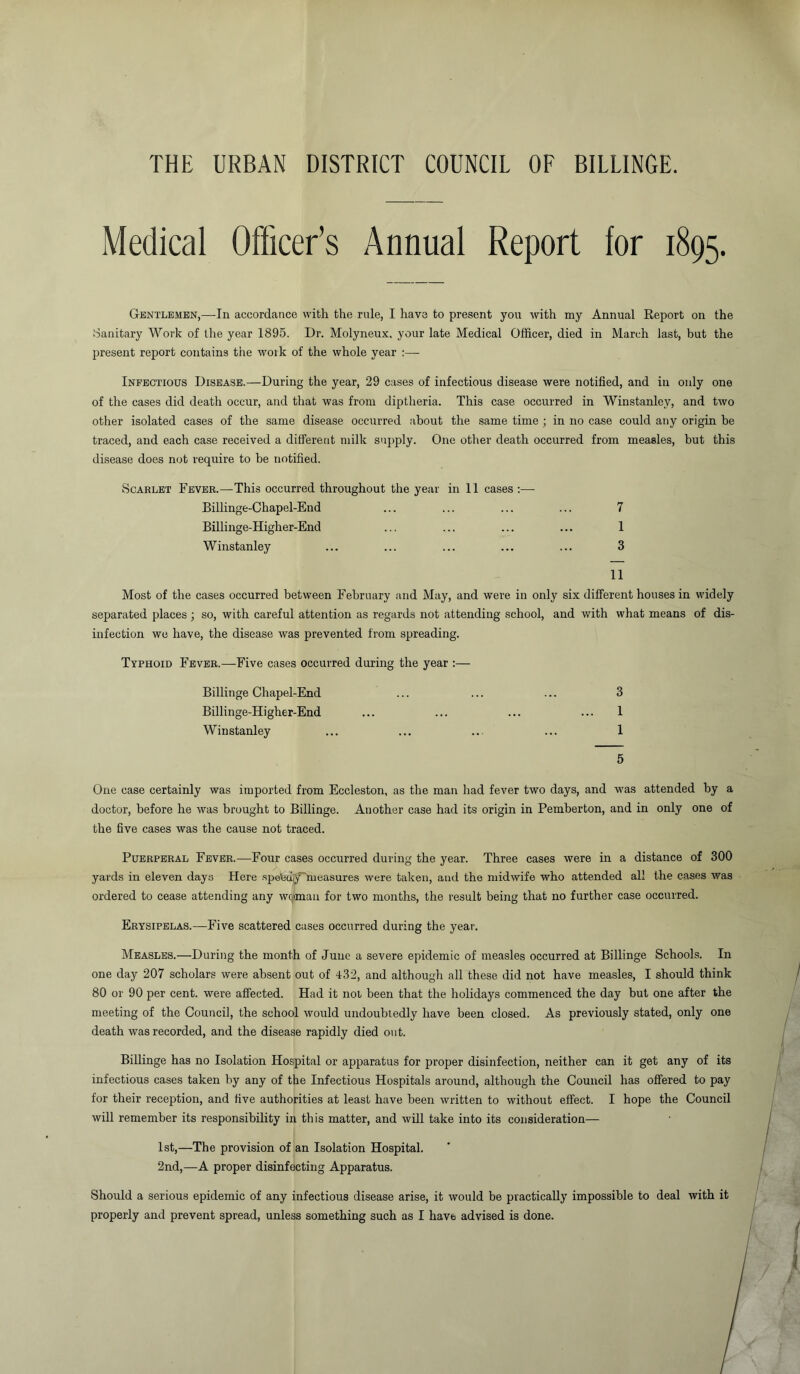 THE URBAN DISTRICT COUNCIL OF BILLINGE. Medical Officer’s Annual Report for 1895. Gentlemen,—In accordance with the rule, I have to present you with my Annual Report on the Sanitary Work of the year 1895. Dr. Molyneux, your late Medical Officer, died in March last, but the present report contains the woik of the whole year :— Infectious Disease.—During the year, 29 cases of infectious disease were notified, and in only one of the cases did death occur, and that was from diptheria. This case occurred in Winstanlev, and two other isolated cases of the same disease occurred about the same time ; in no case could any origin be traced, and each case received a different milk supply. One other death occurred from measles, but this disease does not require to be notified. Scarlet Fever.—This occurred throughout the year in 11 cases :— Billinge-Chapel-End ... ... ... ... 7 Billinge-Higher-End ... ... ... ... 1 Winstanley ... ... ... ... ... 3 11 Most of the cases occurred between February and May, and were in only six different houses in widely separated places ; so, with careful attention as regards not attending school, and with what means of dis- infection we have, the disease was prevented from spreading. Typhoid Fever.—Five cases occurred during the year :— Billinge Chapel-End ... ... ... 3 Billinge-Higher-End ... ... ... ... 1 Winstanley ... ... ... ... 1 5 One case certainly was imported from Eccleston, as the man had fever two days, and was attended by a doctor, before he was brought to Billinge. Another case had its origin in Pemberton, and in only one of the five cases was the cause not traced. Puerperal Fever.—Four cases occurred during the year. Three cases were in a distance of 300 yards in eleven days Here spe'Cciy'measures were taken, and the midwife who attended all the cases was ordered to cease attending any woman for two months, the result being that no further case occurred. Erysipelas.—Five scattered cases occurred during the year. Measles.—During the month of June a severe epidemic of measles occurred at Billinge Schools. In one day 207 scholars were absent out of 432, and although all these did not have measles, I should think 80 or 90 per cent, were affected. Had it not been that the holidays commenced the day but one after the meeting of the Council, the school would undoubtedly have been closed. As previously stated, only one death was recorded, and the disease rapidly died out. Billinge has no Isolation Hospital or apparatus for proper disinfection, neither can it get any of its infectious cases taken by any of the Infectious Hospitals around, although the Council has offered to pay for their reception, and five authorities at least have been written to without effect. I hope the Council will remember its responsibility in this matter, and will take into its consideration— 1st,—The provision of an Isolation Hospital. 2nd,—A proper disinfecting Apparatus. Should a serious epidemic of any infectious disease arise, it would be practically impossible to deal with it properly and prevent spread, unless something such as I have advised is done.