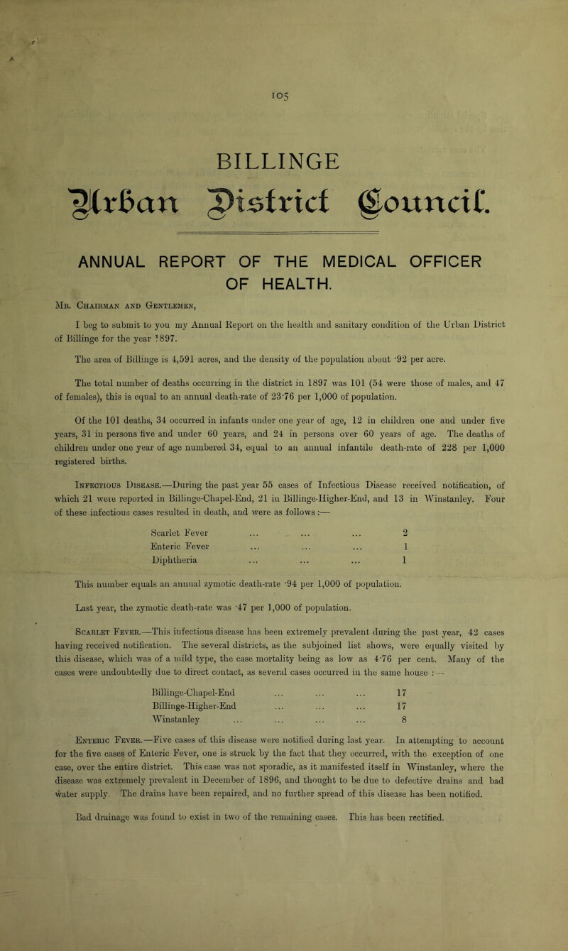 BILLINGE ^(r£an @ouncii‘. ANNUAL REPORT OF THE MEDICAL OFFICER OF HEALTH. Mb. Chairman and Gentlemen, I beg to submit to you my Annual Report on the health and sanitary condition of the Urban District of Billinge for the year 1897. The area of Billinge is 4,591 acres, and the density of the population about ’92 per acre. The total number of deaths occurring in the district in 1897 was 101 (54 were those of males, and 47 of females), this is equal to an annual death-rate of 23'76 per 1,000 of population. Of the 101 deaths, 34 occurred in infants under one year of age, 12 in children one and under five years, 31 in persons five and under 60 years, and 24 in persons over 60 years of age. The deaths of children under one year of age numbered 34, equal to an annual infantile death-rate of 228 per 1,000 registered births. Infectious Disease.—During the past year 55 cases of Infectious Disease received notification, of which 21 were reported in Billinge-Chapel-End, 21 in Billinge-Higher-End, and 13 in Winstanley. Four of these infectious cases resulted in death, and were as follows:— Scarlet Fever ... ... ... 2 Enteric Fever ... ... ... 1 Diphtheria ... ... ... 1 This number equals an annual zymotic death-rate '94 per 1,000 of population. Last year, the zymotic death-rate was ‘47 per 1,000 of population. Scarlet Fever.—This infectious disease has been extremely prevalent during the past year, 42 cases having received notification. The several districts, as the subjoined list shows, were equally visited by this disease, which was of a mild type, the case mortality being as low as 4'7G per cent. Many of the cases were undoubtedly due to direct contact, as several cases occurred in the same house : — Billinge-Chapel-End ... ... ... 17 Billinge-Higher-End ... ... ... 17 Winstanley ... ... ... ... 8 Enteric Fever.—Five cases of this disease were notified during last year. In attempting to account for the five cases of Enteric Fever, one is struck by the fact that they occurred, with the exception of one case, over the entire district. This case was not sporadic, as it manifested itself in Winstanley, where the disease was extremely prevalent in December of 1896, and thought to be due to defective drains and bad water supply. The drains have been repaired, and no further spread of this disease has been notified. Bad drainage was found to exist in two of the remaining cases. This has been rectified.