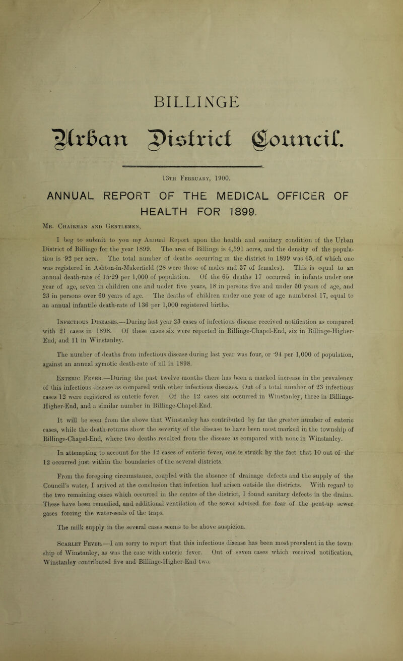 BILLINGE '^r^an pi^frtci @ouncir. 13th February, 1900. ANNUAL REPORT OF THE MEDICAL OFFICER OF HEALTH FOR 1899. ^Ir. Chairman anh Gentlemen, I beg to suhiiiit to you iny Aiiuual Report upon the health and sanitary condition of the Urban District of Billingc for the year 1899. The area of Billinge is 4,591 acres, and tlie density of the popula- tion is ‘92 per acre. The total number of deaths occurring in the district in 1899 rvas 65, of which one was registered in Ashton-in-Makerheld (28 were those of males and 37 of females). This is equal to an annual death-rate of 15'29 per 1,000 of population. Of the 65 deaths 17 occurred in infants under one year of age, seven in children one and under five years, 18 in persons five and under 60 years of age, and 23 in persons over 60 years of age. The deaths of children under one year of age numbered 17, equal to an annual infantile death-rate of 136 per 1,000 registered births. Infectious Diseases.—During last year 23 cases of infectious disease received notification as compared with 21 cases in 1898. Of these cases six were reported in Billinge-Chapcl-End, six in Billinge-Higher- End, and 11 in Winstanley. The number of deaths from infectious disease during last year was four, or '94 per 1,000 of population, against an annual zymotic death-rate of iiil in 1898. Enteric Fever.—During the past twelve months there has been a marked increase in the prevalency of ihis infectious disease as compared with other infectious diseases. Out of a total number of 23 infectious cases 12 were registered as enteric fever. Of the 12 cases six occurred in Winstanley, three in Billinge- Higher-End, and a similar number in Billinge-Chapel-End. It will be seen from the above that Winstanley has contributed by far the greater number of enteric cases, while the death-returns show the severity of the disease to have been most marked in the township of Billingc-Chaiiel-End, where two deaths resulted from the disease as compared with none in Winstanley. In attempting to account for the 12 cases of enteric fever, one is struck by the fact that 10 out of the 12 occurred just within the boundaries of the several districts. From the foregoing circumstance, coupled with the absence of drainage defects and the supply of the Council’s water, I arrived at the conclusion that infection had arisen outside the districts. With regard to the two remaining cases which occurred in the centre of the district, I found sanitary defects in the drains. These have been remedied, and additional ventilation of the sewer advised for fear of the pent-up sewer gases forcing the water-seals of the traps. The milk supply in the several cases seems to be above suspicion. Scarlet Fever.—I am sorry to report that this infectious disease has been most prevalent in the town- ship of 'Winstanley, as was the case with enteric fever. Out of seven cases which received notification, W'instauley contributed five and Billinge-lIigher-End two.