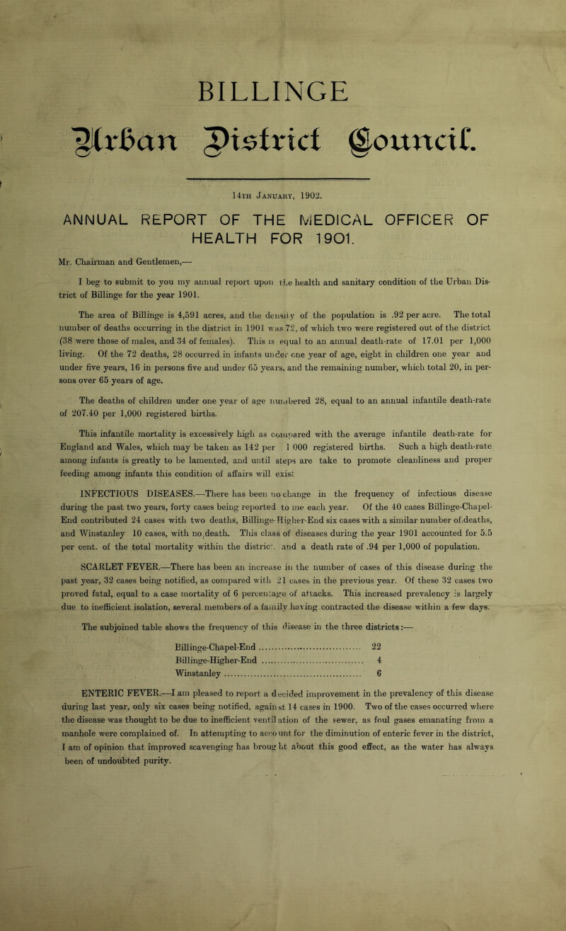 BILLINGE 'girBart Pi^frici @ounciL 14th January, 1902. ANNUAL REPORT OF THE MEDICAL OFFICER OF HEALTH FOR 1901. Mr. Chairman and Gentlemen,— I beg to submit to you my annual report upon the health and sanitary condition of the Urban Dis- trict of Billinge for the year 1901. The area of Billinge is 4,591 acres, and the density of the population is .92 per acre. The total number of deaths occurring in the district in 1901 was 72, of which two were registered out of the district (38 were those of males, and 34 of females). This is equal to an annual death-rate of 17.01 per 1,000 living. Of the 72 deaths, 28 occurred in infants under one year of age, eight in children one year and under five years, 16 in persons five and under 65 years, and the remaining number, which total 20, in per- sons over 65 years of age. The deaths of children under one year of age numbered 28, equal to an annual infantile death-rate of 207.40 per 1,000 registered births. This infantile mortality is excessively high as compared with the average infantile death-rate for England and Wales, which may be taken as 142 per .1 000 registered births. Such a high death-rate among infants is greatly to be lamented, and until steps are take to promote cleanliness and proper feeding among infants this condition of affairs will exist INFECTIOUS DISEASES.—There has been no change in the frequency of infectious disease during the past two years, forty cases being reported to me each year. Of the 40 cases Billinge-Cliapel- End contributed 24 cases with two deaths, Billinge-Higher-End six cases with a similar number ofideaths, and Winstanley 10 cases, with no, death. This class of diseases during the year 1901 accounted for 5.5 per cent, of the total mortality within the district, and a death rate of .94 per 1,000 of population. SCARLET FEVER.—There has been an increase in the number of cases of this disease during the past year, 32 cases being notified, as compared with 21 cases in the previous year. Of these 32 cases two proved fatal, equal to a case mortality of 6 percentage of attacks. This increased prevalency is largely due to inefficient isolation, several members of a family having contracted the disease within a few days. The subjoined table shows the frequency of this disease in the three districts:— Billinge-Chapel-End 22 Billinge-Higher-End 4 Winstanley 6 ENTERIC FEVER.—I am pleased to report a decided improvement in the prevalency of this disease during last year, only six cases being notified, against 14 cases in 1900. Two of the cases occurred where the disease was thought to be due to inefficient ventil ation of the sewer, as foul gases emanating from a manhole were complained of. In attempting to account for the diminution of enteric fever in the district, I am of opinion that improved scavenging has broug ht about this good effect, as the water has always been of undoubted purity.