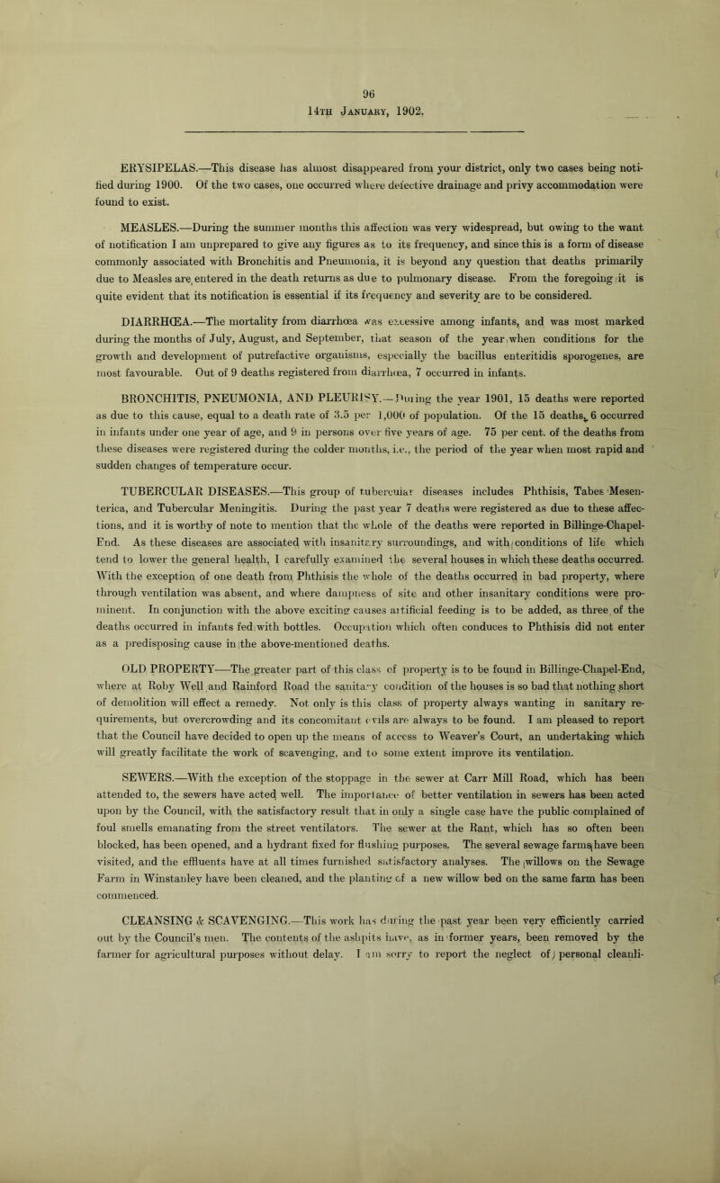 14th January, 1902. ERYSIPELAS.—This disease has almost disappeared from your district, only two cases being noti- fied during 1900. Of the two cases, one occurred where defective drainage and privy accommodation were found to exist. MEASLES.—During the summer months this affection was very widespread, but owing to the want of notification I am unprepared to give any figures as to its frequency, and since this is a form of disease commonly associated with Bronchitis and Pneumonia, it is beyond any question that deaths primarily due to Measles are.entered in the death returns as due to pulmonary disease. From the foregoing,it is quite evident that its notification is essential if its frequency and severity are to be considered. DIARRHCEA.—The mortality from diarrhoea .vas excessive among infants, and was most marked during the months of July, August, and September, that season of the year,when conditions for the growth and development of putrefactive organisms, especially the bacillus enteritidis sporogenes, are most favourable. Out of 9 deaths registered from diarrhoea, 7 occurred in infants. BRONCHITIS, PNEUMONIA, AND PLEURISY.—During the year 1901, 15 deaths were reported as due to this cause, equal to a death rate of 3.5 per 1,000 of population. Of the 15 deathsv6 occurred in infants under one year of age, and 9 in persons over five years of age. 75 per cent, of the deaths from these diseases were registered during the colder months, i.e., the period of the year when most rapid and sudden changes of temperature occur. TUBERCULAR DISEASES.—This group of tubercular diseases includes Phthisis, Tabes Mesen- terica, and Tubercular Meningitis. During the past year 7 deaths were registered as due to these affec- tions, and it is worthy of note to mention that the whole of the deaths were reported in Billinge-Chapel- End. As these diseases are associated with insanitary surroundings, and with (conditions of life which tend to lower the general health, I carefully examined the several houses in which these deaths occurred. With the exception of one death from Phthisis the whole of the deaths occurred in bad property, where through ventilation was absent, and where dampness of site and other insanitary conditions were pro- minent. In conjunction with the above exciting causes aitificial feeding is to be added, as three, of the deaths occurred in infants fediwith bottles. Occupation which often conduces to Phthisis did not enter as a predisposing cause in|the above-mentioned deaths. OLD PROPERTY—The,greater part of this class of property is to be found in Billinge-Chapel-End, where at Roby Well and Rainford Road the sanitary condition of the houses is so bad that nothing short of demolition will effect a remedy. Not only is this class of property always wanting in sanitary re- quirements, but overcrowding and its concomitant c vils are always to be found. I am pleased to report that the Council have decided to open up the means of access to Weaver’s Court, an undertaking which will greatly facilitate the work of scavenging, and to some extent improve its ventilation. SEWERS.—With the exception of the stoppage in the sewer at Carr Mill Road, which has been attended to, the sewers have acted well. The importance of better ventilation in sewers has been acted upon by the Council, with the satisfactory result that in only a single case have the public complained of foul smells emanating from the street ventilators. The sewer at the Rant, which has so often been blocked, has been opened, and a hydrant fixed for flushing purposes. The several sewage farmsjhave been visited, and the effluents have at all times furnished satisfactory analyses. The .willows on the Sewage Farm in Winstanley have been cleaned, and the planting of a new willow bed on the same farm has been commenced. CLEANSING & SCAVENGING.—This work lias during the past year been very efficiently carried out by the Council’s men. The contents of the ashpits have, as in former years, been removed by the farmer for agricultural purposes without delay. Iam sorry to report the neglect of) personal cleanli-