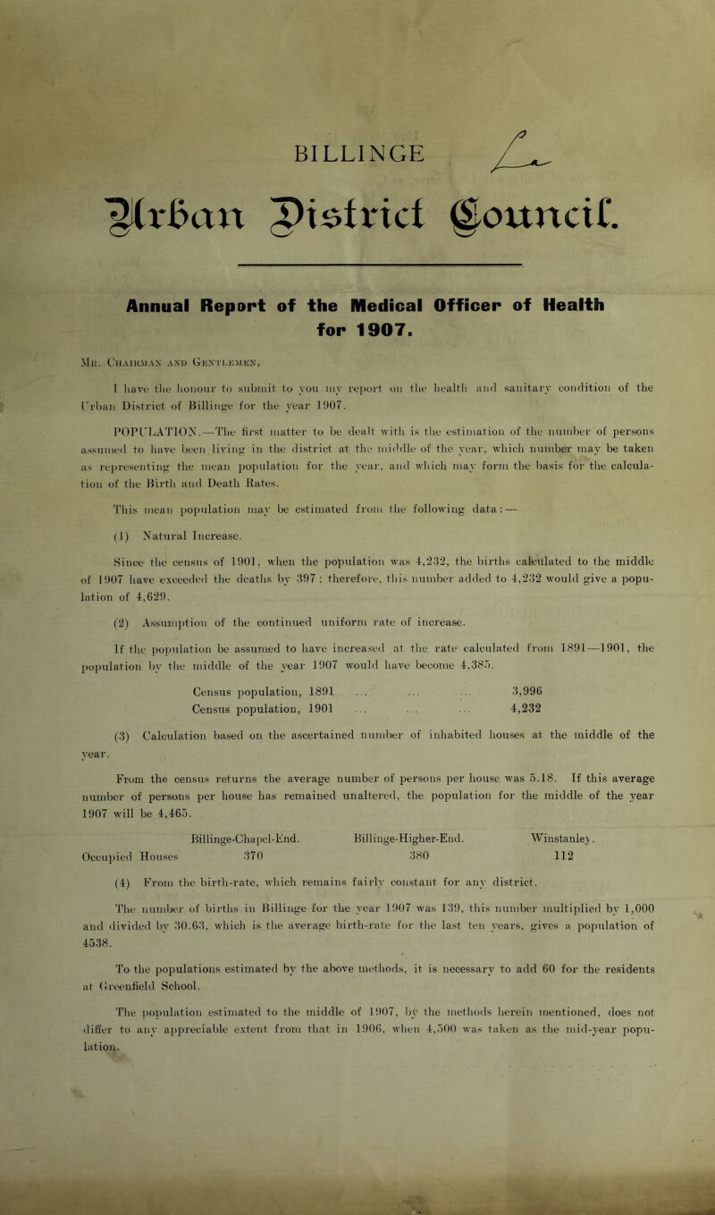 BILLINGE 'gCrBan pi^trici @ounciC Annual Report of the Medical Officer of Health for 1907. Ml!. CllAIKMAJ; AND GuN'l'I.EMEN, I have tlie lioiiour to submit to you my reiiurt ou tlie liealtli iuid sanitary couditiou of the Erbaii District of Billitige for the year 1907. POPUIiATlON.—The first matter to be dealt with is the estimation of the number of persons assumed to have been living in the district at the middle of the year, which number may be taken as rej)resenting the mean population for the yeai', and wliich may form the basis for the calcula- tion of the Birth and Death Bates. This mean population may be estimated from the following data: — (1) Natural Increase. Since the census of 1901, when the population was 4,2.'12, the births calculated to the middle of 1907 have e.vceeded the deaths by 397 ; therefore, tliis number added to 4,232 would give a popu- hition of 4,629. (2) Assumption of the continued uniform rate of increase. If the population be assumed to have increased at the rate calculated from 1891—1901, the 2)opulation by the middle of the year 1907 would have become 4,38.). Census population, 1891 ... ... ... 3,996 Census population, 1901 ... ... ... 4,232 (3) Calculation based on the ascertained nundjer of inhabited houses at the middle of the year. From the census returns the average number of persons jDer house was 5.18. If this average number of persons per house has remained unaltered, the population for the middle of the year 1907 will be 4,465. Billinge-Chai^cl-Fnd. Billinge-Higher-End. Winstanle,^. Occujjied Hmises 370 380 112 (4) From the birth-rate, which remains fairly constant for any district. 'Phe number of births in Billinge for the year 1907 was 139, this number multiplied by 1,000 and divided by 30.63, which is tlie average birth-rate for the last ten years, gives a population of 4538. To the populations estimated by the above metliods, it is necessary to add 60 for the residents at (Ireenfield School. Tlie population estimated to the middle of 1907, liy the metliods herein mentioned, does not differ to any ajipreciable extent from th.at in 1906, when 4,500 was taken as the mid-year popu- lation.