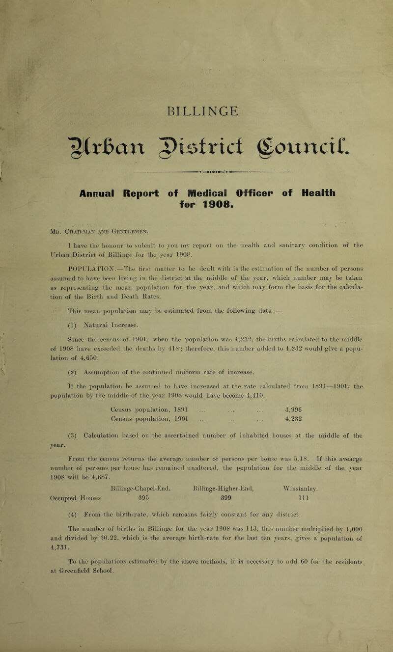 BILLINGE @ouncir. Annual Report of Medical Officer of Health for 1908. Mli. CHAIiniAN AND Gkntdbmen, I have the honour to submit to voii luy report on the liealth and sanitary condition of the Urban District of JEllinge for the year 1908. POPUIjATIOM.—The hrst matter to be dealt with is the estimation of the number of persons assumed to liave been living in the district at the middle of the year, which number may be taken as representing the mean postulation for the year, and which may form the basis for the calcula- tion of the Birth and Death Rates. This mean ])oi)ulation may be estimated from the following data: — (1) Natural Increase. Since the census of 1901, when the population was 4,232, the births calcidated to the middle of 1908 have exceeded tlie deaths by 418 ; therefore, this number added to 4,232 would give a popu- lation of 4,650. (2) Assumption of the continued uniform rate of increase. If the population be assumed to have increased at the rate calculated from 1891—1901, the })opulation by tlie middle of the year 1908 would have become 4,410. Census population, 1891 ... ... ... 3,996 Census iropulation, 1901 ... ... ... 4,232 (3) Calculation based on the ascertained number of inhabited houses at the middle of the year. From the census returns the average number of persons per house was 5.18. If this avearge number of persons ])er house has remained unaltered, the population for the middle of the year 1908 will be 4,687. Billinge-Chapel-End. Billinge-Higher-End, Winstanley. Occupied Houses 395 399 111 (4) From the birth-rate, wlrich remains fairly constant for any district. The numl)er of Inrths in Billinge for the year 1908 was 143, this number multiiDlied by 1,000 and divided by 30.22, which is the average birth-rate for the last ten years, gives a population of 4,731. To the populations estimated by the above methods, it is necessary to add 60 for tlie residents at Greenfield School.