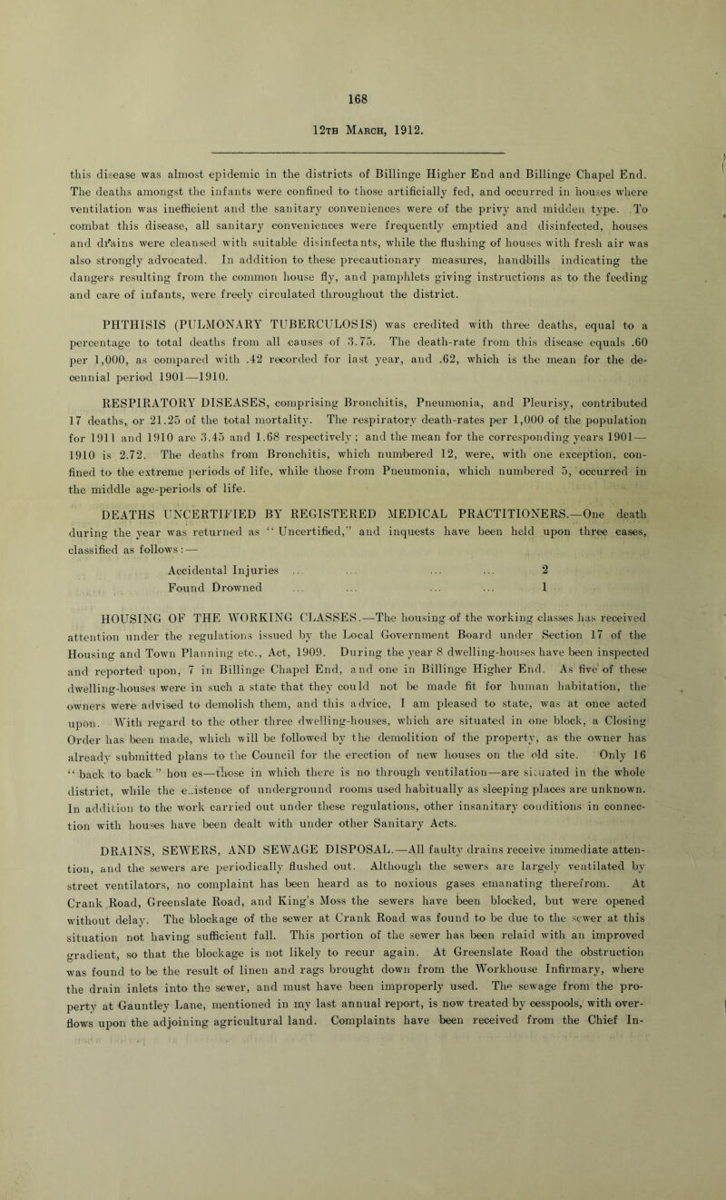 12th March, 1912. this disease was almost epidemic in the districts of Billinge Higher End and Billinge Chapel End. The deaths amongst the infants were confined to those artificially fed, and occurred in houses where ventilation was inefficient and the sanitary conveniences were of the privy and midden type. To combat this disease, all sanitary conveniences were frequently emi>tied and disinfected, houses and dr'ains were cleansed with suitable disinfectants, while the flushing of houses with fresh air was also strongly advocated. In addition to these precautionary measures, handbills indicating the dangers resulting from the common house fly, and j^amphlets giving instructions as to the feeding and care of infants, were freely circulated throughout the district. PHTHISIS (PULMONARY TUBERCULOSIS) was credited with three deaths, equal to a percentage to total deaths from all causes of 3.75. The death-rate from this disease equals .60 per 1,000, as compared with .42 recorded for last year, and .62, which is the mean for the de- cennial period 1901—1910. RESPIRATORY DISEASES, comprising Bronchitis, Pneumonia, and Pleurisy, contributed 17 deaths, or 21.25 of the total mortality. The respiratory death-rates per 1,000 of the population for 1911 and 1910 are 3.45 and 1.68 respectively; and the mean for the corresponding years 1901 — 1910 is 2.72. The deaths from Bronchitis, which numbered 12, were, with one exception, con- fined to the extreme periods of life, while those from Pneumonia, which numbered 5, occurred in the middle age-periods of life. DEATHS UNCERTIFIED BY REGISTERED MEDICAL PRACTITIONERS.—One death during the year was returned as “ Uncertified,” and inquests have been held upon three cases, classified as follows : — Accidental Injuries ... ... ... ... 2 Found Drowned ... ... ... ... 1 HOUSING OF THE WORKING CLASSES.—The housing of the working classes has received attention under the regulations issued by the Local Government Board under Section 17 of the Housing and Town Planning etc.. Act, 1909. During the 3’ear 8 dwelling-houses have been inspected and reported upon, 7 in Billinge Chapel End, and one in Billinge Higher End. As five of these dwelling-houses were in such a state that thej'could not be made fit for human habitation, the owners were advised to demolish them, and this advice, I am pleased to state, was at once acted upon. With regard to the otlier three dwelling-houses, which are situated in one block, a Closing Order has been made, which will be followed by the demolition of the property, as the owner has already submitted plans to the Council for the erection of new houses on the old site. Only 16 “ back to back” hou es—those in which there is no tlirough ventilation—are si:uated in the wdiole district, while the e-istence of underground rooms used habitually as sleeping places are unknown. In addilion to the work carried out under these regulations, other insanitarj- conditions in connec- tion with houses have been dealt with under other Sanitary Acts. DRAINS, SEWERS, AND SEWAGE DISPOSAL.—All faulO'drains receive immediate atten- tion, and the sewers are periodically flushed out. Although the sewers are largely ventilated by street ventilators, no complaint has been heard as to noxious gases emanating therefrom. At Crank Road, Greenslate Road, and King’s Moss the sewers have been blocked, but w'ere opened without delay. The blockage of the sewer at Crank Road was found to be due to the sewer at this situation not having sufficient fall. This portion of the sewer has been relaid with an improved gradient, so that the blockage is not likely to recur again. At Greenslate Road the obstruction was found to be the result of linen and rags brought down from the Workhouse Infirmary, where the drain inlets into the sewer, and must have been improperly used. The sewage from the pro- perty at Gauntley Lane, mentioned in my last annual reirort, is now treated by cesspools, with over- flows upon the adjoining agricultural land. Complaints have been received from the Chief In- I-.. .