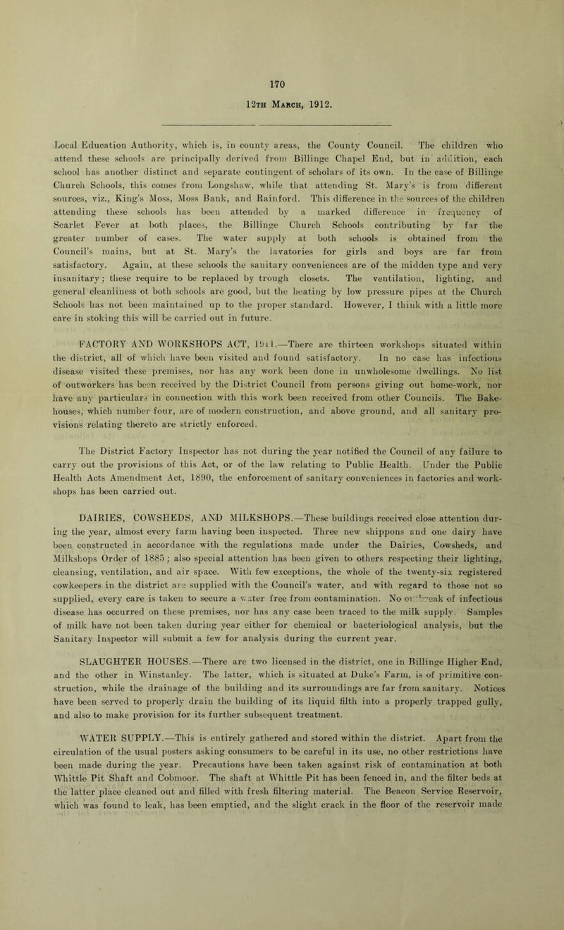 12th March, 1912. Ix)cal Education Authority, which is, in county areas, the County Council. The children who attend these schools are principally derived from Billinge Chapel End, but in addition, each school has another distinct and separate contingent of scholars of its own. In the case of Billinge Church Schools, this comes from Longshaw, while that attending St. Mary’s is from different souroes, viz.. King’s Moss, Moss Bank, and Rainford. This difference in the sources of the children attending these schools has been attended by a marked difference in fiequency of Scarlet Fever at both plaoe,s, the Billinge Church Schools contributing by far the greater number of cases. The water supply at both schools is obtained from the Council’s mains, but at St. Mary’s the lavatories for girls and boys are far from satisfactory. Again, at these schools the sanitary conveniences are of the midden type and very insanitary; these require to be replaced by trough closets. The ventilation, lighting, and general cleanliness ot both schools are good, but the heating by low pressure pipes at the Church Schools has not been maintained up to the proper standard. However, I think with a little more care in stoking this will be carried out in future. FACTORY AND WORKSHOPS ACT, Ibii.—There are thirteen workshops situated within the district, all of which have been visited and found satisfactory. In no case has infectious disease visited these premises, nor has any work been done in unwholesome dwellings. No list of outworkers has been received by the District Council from persons giving out home-work, nor have any particular.? in connection with this work been received from other Councils. The Bake- houses, which number four, are of modern construction, and above ground, and all sanitary pro- visions relating thereto are strictly enforced. The District Factory Inspector has not during the year notified the Council of any failure to carry out the provisions of this Act, or of the law relating to Public Health. Linder the Public Health Acts Amendment Act, 1890, the enforcement of sanitary conveniences in factories and work- shops has been carried out. DAIRIES, COWSHEDS, AND MILKSHOPS.—These buildings received close attention dur- ing the year, almost every farm having been inspected. Three new shippons and one dairy have been constructed in accordance with the regulations made under the Dairies, Cowsheds, and Milkshops Order of 188-0 ; also special attention has been given to others respecting their lighting, cleansing, ventilation, and air space. With few exceptions, the whole of the twenty-six registered cowkeepers in the district are supplied with the Council’s water, and with regard to those not so supplied, every care is taken to secure a water free from contamination. No or'.break of infectious disease has occurred on these premises, nor has any case been traced to the milk supply. Samples of milk have not been taken during year either for chemical or bacteriological analysis, but the Sanitary Inspector will submit a few for analysis during the current year. SLAUGHTER HOUSES.—There are two licensed in the district, one in Billinge Higher End, and the other in Winstanley. The latter, which is situated at Duke’s Farm, is of primitive con- struction, while the drainage of the building and its surroundings are far from sanitary. Notices have been served to properly drain the building of its liquid filth into a properly trapped gully, and also to make provision for its further subsequent treatment. WATER SUPPLY.—This is entirely gathered and stored within the district. Apart from the circulation of the usual posters asking consumers to be careful in its use, no other restrictions have been made during the year. Precautions have been taken against risk of contamination at both Whittle Pit Shaft and Cobmoor. The shaft at Whittle Pit has been fenced in, and the filter beds at the latter place cleaned out and filled with fresh filtering material. The Beacon Service Reservoir, which was found to leak, has been emptied, and the slight crack in the floor of the reservoir made