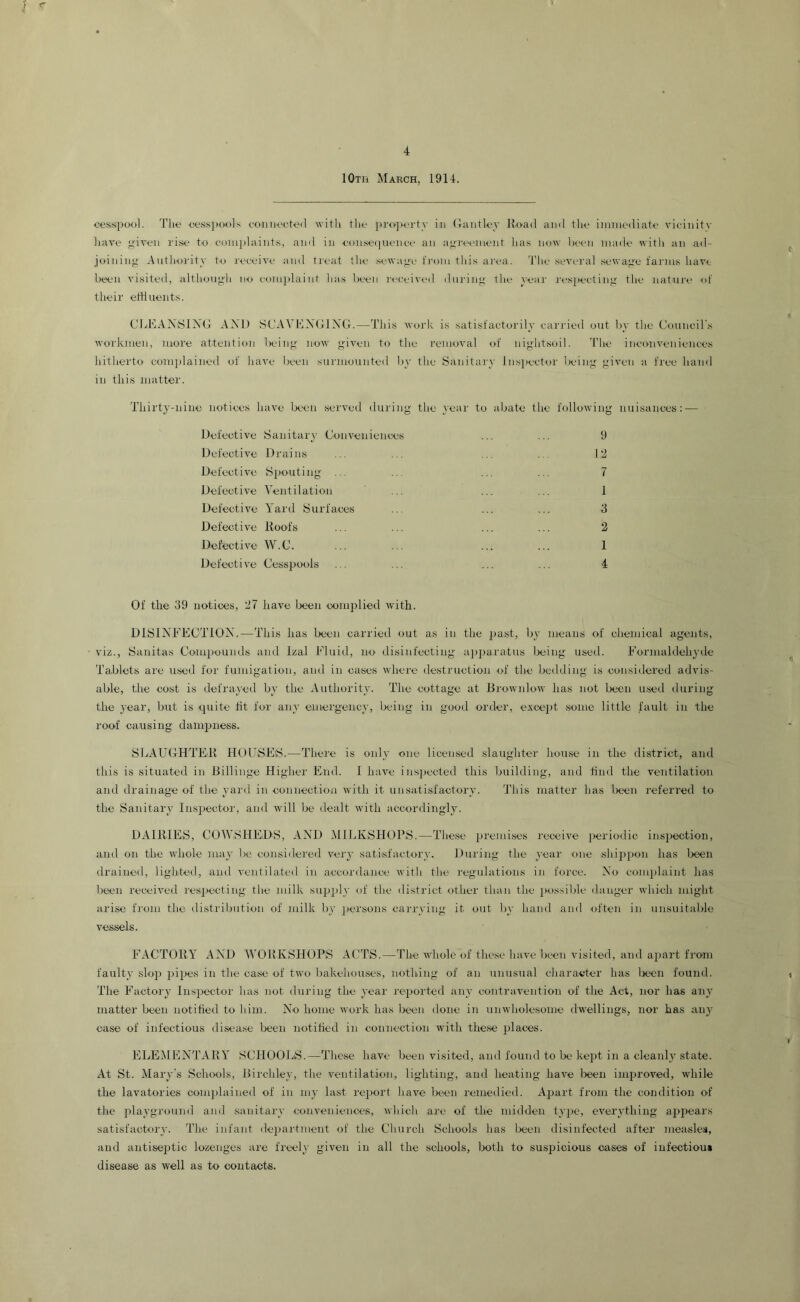 lOxii March, 1914. <,‘ossi)ool. The eessjxxils eoiuiecteil witli the i)r<)'])ei'ty in (lantley Hoad and the immediate vioinitv have given rise to eomplaints, and in emiseinienee an agremiieiit lias now lieen made witli an ad- joining Anthoi'ity to receive and treat the sewage from tliis area. 'I'he several sewage farms have lieeii visited, although no eomplaint lias been laa-eived during the veal' ri'siieeting the nature of their etHuents. CLEAX:S1NG AXl) SCAVl^lXGIXG.—This work is satisfactorily carried out by the Council'.s workmen, more attention lieing now given to the removal of nightsoil. 'I’he inemiveniences hitherto complained of have been surmounted by the Sanitary Inspectoi' living given a fi'ee hand in this matter. Thirty-nine notices have lx.'eii served during the year to abate the following nuisances: — Defeotive Sanitary Conveniences ... ... 9 Defective Drains ... ... ... ... 12 Defective Spouting ... ... ... ... 7 Defective A^entilation ... ... ... 1 Defective Yard Surfaces ... ... ... 3 Defective Root's ... ... ... ... 2 Defective W.C. ... ... ... ... 1 Defective Cesspools ... ... ... ... 4 Of the 39 notices, 27 have been complied with. DISIXEECTIOX.—This has been carried out as in the jiast, by means of chemical agents, viz., Sanitas Compounds and Izal Eluid, no disinfecting apparatus Ixiing used. Eormaldehyde Ta.blets are used for fumigation, and in cases where destruction of the bedding is considered advis- able, the cost is defrayed by the Authority. The cottage at Brownlow has not been used during the 3'ear, but is quite fit for ain- emergency, being in good order, except some little fault in the roof causing dampness. SEAUCHTER HODSEiS.—There is only one licensed slaughter house in the district, and this is situated in Billinge Higher End. 1 have inspected this building, and find the ventilation and drainage of the I'ard in connection with it unsatisfactorA'. This matter has been referred to the Sanitai'A' Inspector, and Avill be dealt with accordingly. DAIRlEiS, COWSHEDS, AXD MlElvSHOPS.—These premises receiAm jieriodic inspection, and on the Avhole ma_\' lie considered very satisfactorv. During the A’cai' one shippon has been drained, lighted, and A'entilated in accordance with the regulations in force. X'o conqilaint has been receiA'ed respecting the milk siqijily of the district other than the jiossible danger Avhich might arise fi'om the distribution of milk by persons carr_ving it out by liand and often in unsuitable vessels. EACTORY AXD WORKSHOPS ACTS.—The Avholc of these huAn- been visited, and ajiart fi'om fault A’ slop pipes in the case of tAA’o bakehouses, nothiing of an unusual character has been found. The Factor}- Insjjector has not during the j'car reported anv contravention of the Act, nor has ain- matter been notified to him. No home Avork has been done in uiiAvholesome dwellings, nor has any case of infectious disease been notified in connection with these places. ELEMENTARY SCHOOLS.—These have been visited, and found to be ke])t in a cleanly state. At St. Mai'A-'s Schools, Birchley, the A'cntilation, lighting, and heating liaA^e Ireen improved, while the lavatories complained of in ni}- last re])ort haA''e Ireen remedied. Apart from the condition of the plavground and sanitary conA'eniences, A\hioh are of the midden tvpo, eA’^erAdhing apjmars satisfactorv. The infant department of the Church Schools has been disinfected after measles, and antiseptic lozenges are freel}' given in all the schools, both to suspicious oases of infectious disease as well as to contacts.