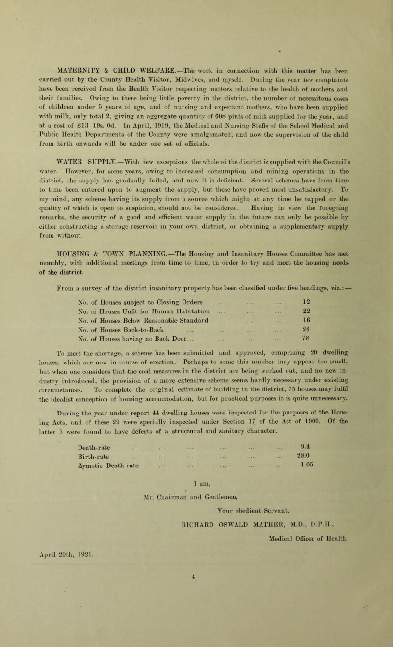 MATERNITY & CHILD WELEARE.—The work in connection witli this matter has been carried out by the County Health Visitor, Midwives, and myself. During the year few complaints have been received from the Health Visitor respecting matters relative to the health of n)others and their families. Owing to tliere being little poverty in tlie district, the number of necessitous cases of children under 5 years of age, and of nursing and expectant mothers, who have ibeen supplied with milk, only total 2, giving an aggregate quantity of 608 pints of milk supplied for the year, and at a cost of £1.3 19s. Od. In April, 1919, the Medical and Nursing Staffs of the School Medical and Public Healtli Departiments of the County were amalgamated, and now the supeivision of the child from birth onwards will be under one set of officials. WATER SUPPLY.—With few exceptions the whole of the district is supplied with the Council’s water. However, for some years, owing to increased consumption and mining operations in the district, the supply has gradually failed, and now it is deficient. Several schemes have from time to time been entered upon to augment the supply, but these have pi'oved most unsatisfactory. To my mind, any scheme having its supply from a source which might at any time be tapped or tlie quality of which is open to suspicion, should not be considered. Having in view the foregoing remarks, the security of a good and efficient watei' supply in the future can only be possible by either constructing a storage reservoir in your own district, or obtaining a supplementary supply from without. HOUSING A TOWN PLANNING.—The Housing and Insanitary Houses Coimnittee has met monthly, with additional meetings from time to time, in order to try and meet the housing needs of the district. From a survey of the district insanitary property has been classified under five headings, viz.: — No. of Houses subject to Closing Orders ... ... 12 No. of Houses Unfit for Human Habitation ... ... ... 22 No. of Houses Below Reasonable Standard .. ... ... 16 No. of Houses Back-to-Back ... ... ... ... 24 No. of Houses having no Back Door... ... ... ... 78 To meet the shortage, a scheme has been submitted and approved, comprising 20 dwelling houses, which are now in course of erection. Perhaps to some this number may appear too small, but when one considers that the coal measures in the district are being worked out, and no new in- dustry introduced, the provision of a more extensive scheme seems hardly necessary under existing circumstances. To complete the original estimate of building in the district, 75 houses may fulfil the idealist conception of housing accommodation, but for practical purposes it is quite unnecessary. During the year under report 44 dwelling houses were inspected for the purposes of the Hous- ing Acts, and of these 29 were specially inspected under Section 17 of the Act of 1909. Of the latter 5 were found to have defects of a structural and sanitary character. Death-rate ... .. . . ■ • ■ ■ • Birth-rate ... ... ■. ■•. ••• 28.0 Zymotic Death-rate ... ... ... •. 1-Oh I am, / Mr. Chairman and Gentlemen, Your obedient Servant, RICHARD OSWALD MATHER, M.D., D.P.H., Medical Officer of Health. April 20th, 1921.
