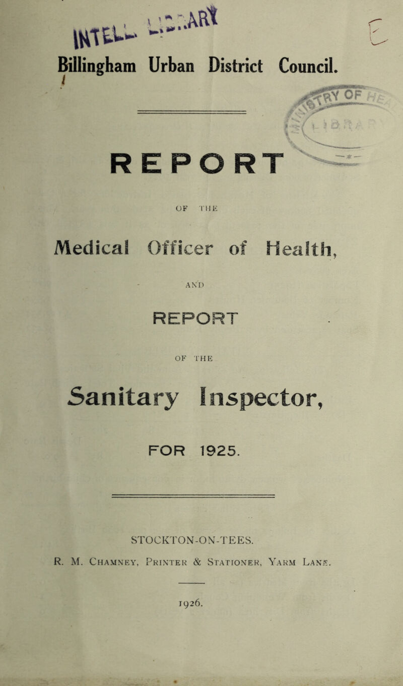 .... >:,:M ISlfc-- - Billingham Urban District Council. REPORT OF THE Medical Officer of Health, REPORT OF THE Sanitary Inspector, FOR 1925. STOCKTON-ON-TEES. R. M. Chamney, Printer & Stationer, Yarm Lane. 1926.