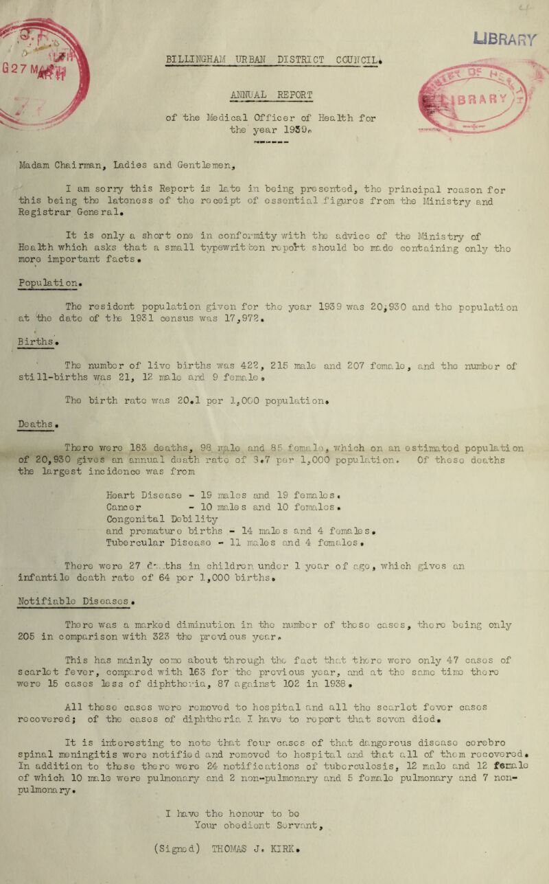 BILLINGHAM URBAN DISTRICT COUNCIL* ANNli'AL REPORT of the Medical Officer of Health for the year 192Go UBRARr Madam Chairman, Ladies and Gentlemen, I am sorry this Report is late in being presented, the principal reason for this being the lateness of the receipt of essential figures from the Ministry and Registrar General. It is only a short one in confoi-mity with the advice of the Ministry of Health which asks that a sm.all typewritten report should bo irade containing only the more important facts. Populati on. The resident population given for the year 193 9 was 20^930 and tho population at the date of the 1931 census was 17,972. Births . The number of live births was 422, 215 male and 207 female, and tho nvimbor of still-births vras 21, 12 male and 9 femrLle. The birth rate was 20.1 per 1,000 population. Deaths. There were 183 deaths, 98 vaIc and 85 female, which on an estimated population of 20,930 gives an annual death rate of 3.7 per 1,000 population. Of these deaths the largest incidence was from Heart Disease - 19 males and 19 femialcs. Cancer - 10 me.le s and 10 females. Congenital Debility and premature births - 14 males and 4 females. Tubercular Disease - 11 males and 4 females. There wore 27 d' ths in children under 1 year of ago, which gives an infantile death rate of 64 per 1,000 births# Notifiable Diseases. There was a marked diminution in tho number of those cases, there being only 205 in comparison with 323 the previous year*. This has mainly come about through the fact that there wore only 47 cases of scarlet fever, compared with 163 for the previous year, and at tho same time there were 15 cases less of diphtheria, 87 against 102 in 1938 . All these cases were removed to hospital and all tho scarlet fever cases recovered; of tho co-sos of diphtheria I have to report that sovon diod. It is interesting to note that four cases of that dangerous disease corebro spinal meningitis wore notified and removed to hospital and that all of them recovered. In addition to these there were 24 notifications of tuberculosis, 12 male and 12 female of v/hich 10 male wore pulmonary and 2 non-pulmonary and 5 female pulmonary and 7 non- pu Imom ry • I have tho honour to bo Your obedient Servant, (Signed) THOMAS' J. KIRK