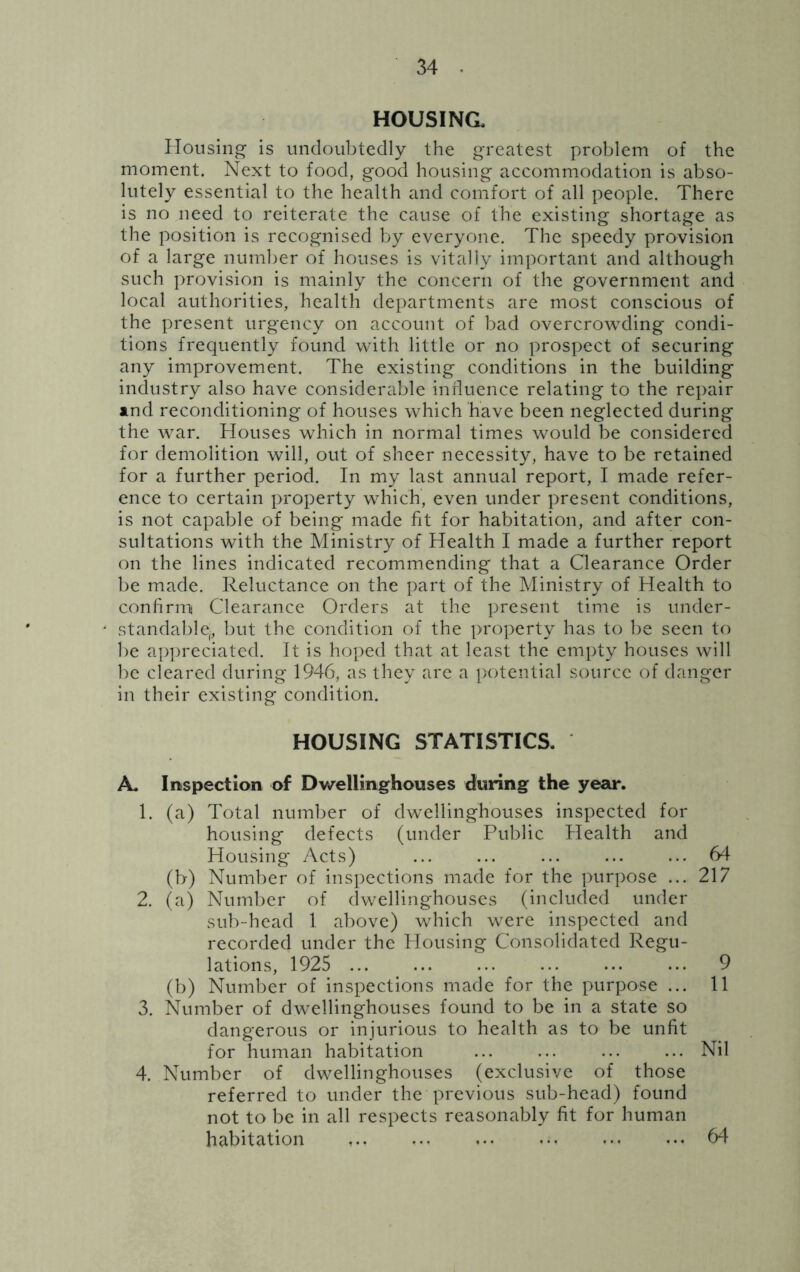 HOUSING, Housing is undoubtedly the greatest problem of the moment. Next to food, good housing accommodation is abso- lutely essential to the health and comfort of all people. There is no need to reiterate the cause of the existing shortage as the position is recognised by everyone. The speedy provision of a large number of houses is vitally important and although such provision is mainly the concern of the government and local authorities, health departments are most conscious of the present urgency on account of bad overcrowding condi- tions frequently found with little or no prospect of securing any improvement. The existing conditions in the building industry also have considerable influence relating to the repair and reconditioning of houses which have been neglected during the war. Houses which in normal times would be considered for demolition will, out of sheer necessity, have to be retained for a further period. In my last annual report, I made refer- ence to certain property which, even under present conditions, is not capable of being made fit for habitation, and after con- sultations with the Ministry of Health I made a further report on the lines indicated recommending that a Clearance Order be made. Reluctance on the part of the Ministry of Health to confirm Clearance Orders at the present time is under- standable,, but the condition of the property has to be seen to be appreciated. It is hoped that at least the empty houses will be cleared during 1946, as they are a potential source of danger in their existing condition. HOUSING STATISTICS. A, Inspection of Dwellinghouses during the year. 1. (a) Total number of dwellinghouses inspected for housing defects (under Public Health and Housing Acts) ... ... ... ... ... 64 (b) Number of inspections made for the purpose ... 217 2. (a) Number of dwellinghouses (included under sub-head 1 above) which were inspected and recorded under the Housing Consolidated Regu- lations, 1925 9 (b) Number of inspections made for the purpose ... 11 3. Number of dwellinghouses found to be in a state so dangerous or injurious to health as to be unfit for human habitation ... ... ... ... Nil 4. Number of dwellinghouses (exclusive of those referred to under the previous sub-head) found not to be in all respects reasonably fit for human habitation ... ... ..*. ... ... 64