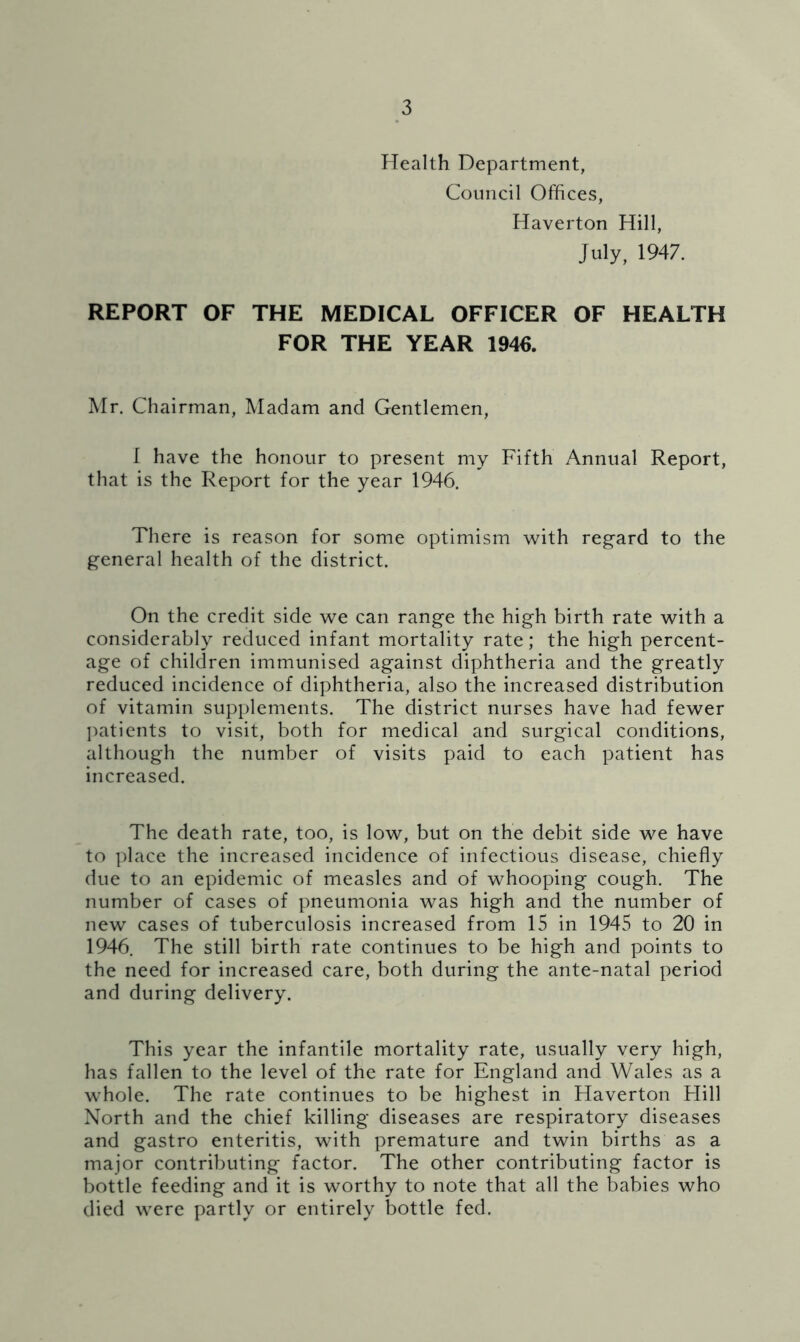 Health Department, Council Offices, Haverton Hill, July, 1947. REPORT OF THE MEDICAL OFFICER OF HEALTH FOR THE YEAR 1946. Mr. Chairman, Madam and Gentlemen, I have the honour to present my Fifth Annual Report, that is the Report for the year 1946. There is reason for some optimism with reg’ard to the general health of the district. On the credit side we can range the high birth rate with a considerably reduced infant mortality rate; the high percent- age of children immunised against diphtheria and the greatly reduced incidence of diphtheria, also the increased distribution of vitamin supplements. The district nurses have had fewer ])atients to visit, both for medical and surgical conditions, although the number of visits paid to each patient has increased. The death rate, too, is low, but on the debit side we have to place the increased incidence of infectious disease, chiefly due to an epidemic of measles and of whooping cough. The number of cases of pneumonia was high and the number of new cases of tuberculosis increased from 15 in 1945 to 20 in 1946. The still birth rate continues to be high and points to the need for increased care, both during the ante-natal period and during delivery. This year the infantile mortality rate, usually very high, has fallen to the level of the rate for England and Wales as a whole. The rate continues to be highest in Haverton Hill North and the chief killing diseases are respiratory diseases and gastro enteritis, with premature and twin births as a major contributing factor. The other contributing factor is bottle feeding and it is worthy to note that all the babies who died were partly or entirely bottle fed.