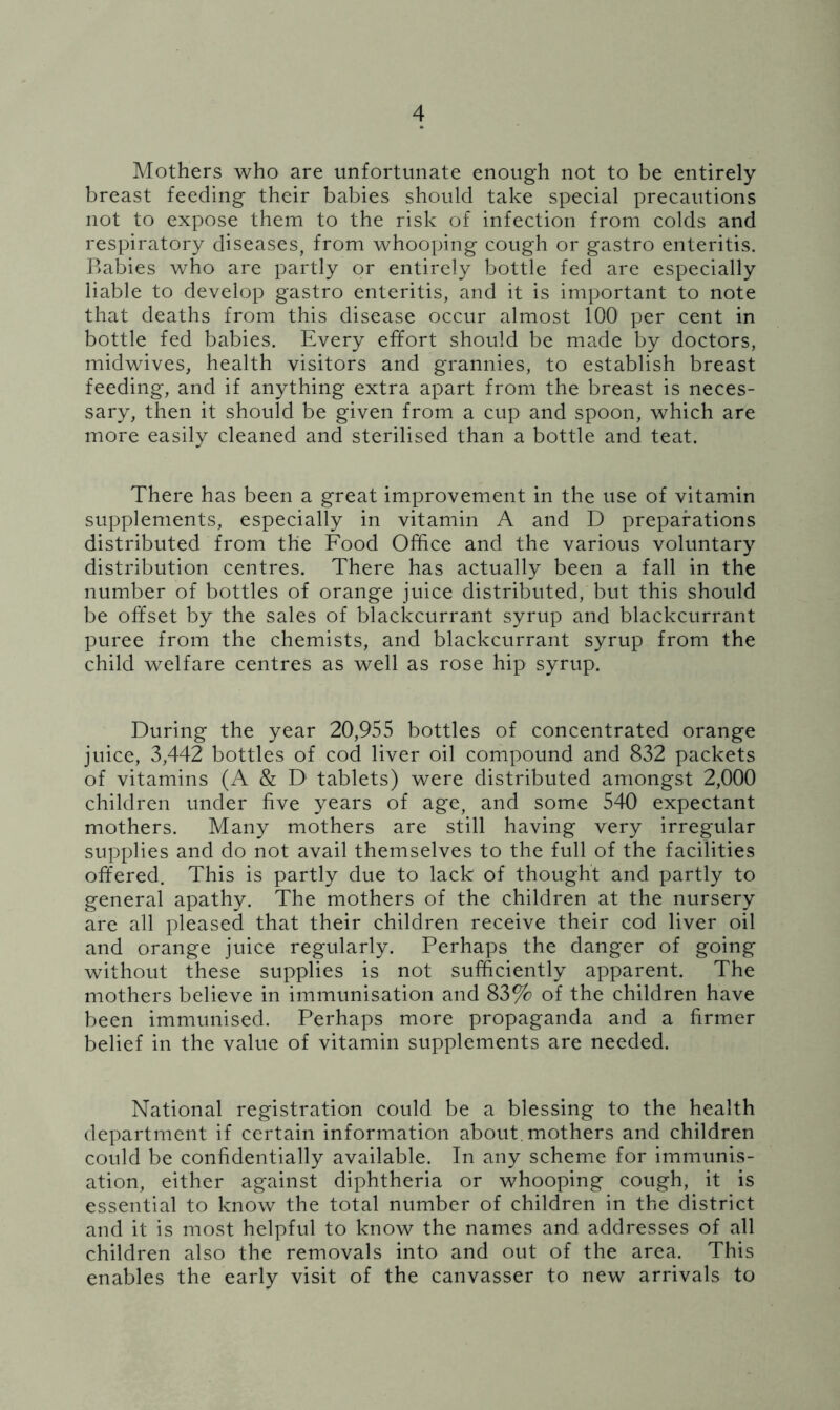 Mothers who are unfortunate enough not to be entirely breast feeding their babies should take special precautions not to expose them to the risk of infection from colds and respiratory diseases, from whooping cough or gastro enteritis. Rabies who are partly or entirely bottle fed are especially liable to develop gastro enteritis, and it is important to note that deaths from this disease occur almost 100 per cent in bottle fed babies. Every effort should be made by doctors, midwives, health visitors and grannies, to establish breast feeding, and if anything extra apart from the breast is neces- sary, then it should be given from a cup and spoon, which are more easily cleaned and sterilised than a bottle and teat. There has been a great improvement in the use of vitamin supplements, especially in vitamin A and D preparations distributed from the Food Office and the various voluntary distribution centres. There has actually been a fall in the number of bottles of orange juice distributed, but this should be offset by the sales of blackcurrant syrup and blackcurrant puree from the chemists, and blackcurrant syrup from the child welfare centres as well as rose hip syrup. During the year 20,955 bottles of concentrated orange juice, 3,442 bottles of cod liver oil compound and 832 packets of vitamins (A & D tablets) were distributed amongst 2,000 children under five years of age, and some 540 expectant mothers. Many mothers are still having very irregular supplies and do not avail themselves to the full of the facilities offered. This is partly due to lack of thought and partly to general apathy. The mothers of the children at the nursery are all pleased that their children receive their cod liver oil and orange juice regularly. Perhaps the danger of going without these supplies is not sufficiently apparent. The mothers believe in immunisation and 83% of the children have been immunised. Perhaps more propaganda and a firmer belief in the value of vitamin supplements are needed. National registration could be a blessing to the health department if certain information about.mothers and children could be confidentially available. In any scheme for immunis- ation, either against diphtheria or whooping cough, it is essential to know the total number of children in the district and it is most helpful to know the names and addresses of all children also the removals into and out of the area. This enables the early visit of the canvasser to new arrivals to