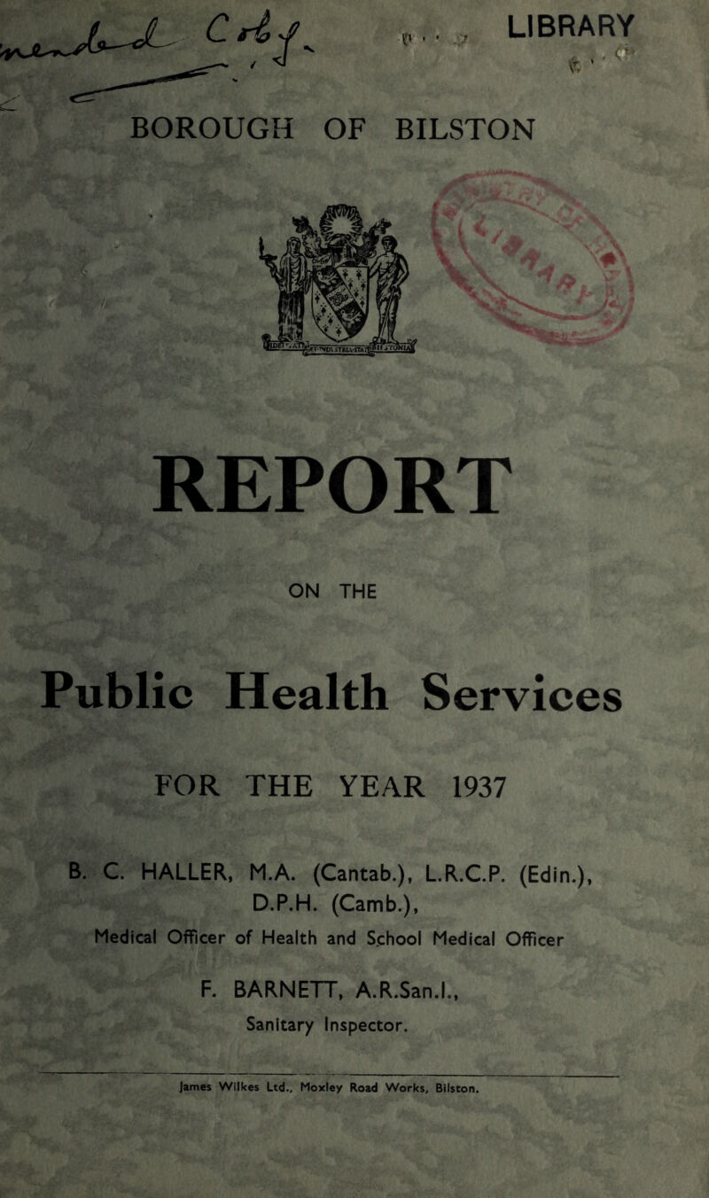 LIBRARY to ' BOROUGH OF BILSTON REPORT ON THE Public Health Services FOR THE YEAR 1937 B. C. HALLER, M.A. (Cantab.), L.R.C.P. (Edin.), D.P.H. (Camb.), Medical Officer of Health and School Medical Officer F. BARNETT, A.R.San.l., Sanitary Inspector. James Wilkes Ltd., Moxley Road Works, Bilston.