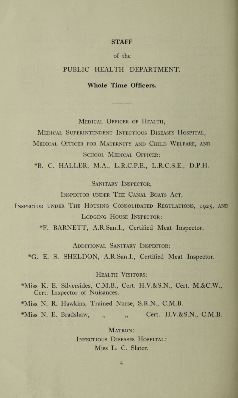 STAFF of the PUBLIC HEALTH DEPARTMENT. Whole Time Officers. Medical Officer of Health, Medical Superintendent Infectious Diseases Hospital, Medical Officer for Maternity and Child Welfare, and School Medical Officer: *B. C. HALLER, M.A., L.R.C.P.E., L.R.C.S.E., D.P.H. Sanitary Inspector, Inspector under The Canal Boats Act, Inspector under The Housing Consolidated Regulations, 1925, and Lodging House Inspector: *F. BARNETT, A.R.San.I., Certified Meat Inspector. Additional Sanitary Inspector: *G. E. S. SHELDON, A.R.San.I., Certified Meat Inspector. Health Visitors: *Miss K. E. Silversides, C.M.B., Cert. H.V.&S.N., Cert. M.&C.W., Cert. Inspector of Nuisances. *Miss N. R. Hawkins, Trained Nurse, S.R.N., C.M.B. *Miss N. E. Bradshaw, ,, ,, Cert. H.V.&S.N., C.M.B. Matron : Infectious Diseases Hospital: Miss L. C. Slater.