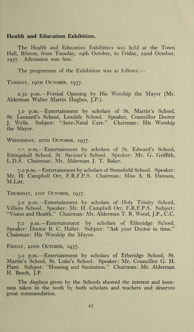 Health and Education Exhibition. The Health and Education Exhibition was held at the Town Hall, Bilston, from Tuesday, 19th October, to Friday, 22nd October, 1937. Admission was free. The programme of the Exhibition was as follows:— Tuesday, 19TH October, 1937. 2.30 p.m.—Formal Opening by His Worship the Mayor (Mr. Alderman Walter Martin Hughes, J.P.). 3.0 p.m.—Entertainment by scholars of St. Martin’s School, St. Leonard’s School, Loxdale School. Speaker, Councillor Doctor J. Wells. Subject: “Ante-Natal Care.” Chairman: His Worship the Mayor. Wednesday, 2oth October, 1937. 3.0 p.m.—Entertainment by scholars of St. Edward’s School, Ettingshall School, St. Saviour’s School. Speaker: Mr. G. Griffith, L. D.S. Chairman: Mr. Alderman J. T. Baker. 7.0 p.m.—Entertainment by scholars of Stonefield School. Speaker: Mr. H. Campbell Orr, F.R.F.P.S. Chairman: Miss A. B. Dawson, M. Litt. Thursday, 2ist October, 1937. 3.0 p.m.—Entertainment by scholars of Holy Trinity School, Villiers School. Speaker: Mr. H. Campbell Orr, F.R.F.P.S. Subject: “Vision and Health.” Chairman: Mr. Alderman T. R. Wood, J.P., C.C. 7.0 p.m.—Entertainment by scholars of Etheridge School. Speaker: Doctor B. C. Haller. Subject: “Ask your Doctor in time.” Chairman: His Worship the Mayor. Friday, 22ND October, 1937. 3.0 p.m.—Entertainment by scholars of Etheridge School, St. Martin’s School, St. Luke’s School. Speaker: Mr. Councillor G. H. Plant. Subject: “Housing and Sanitation.” Chairman: Mr. Alderman H. Beach, J.P. The displays given by the Schools showed the interest and keen- ness taken in the work by both scholars and teachers and deserves great commendation.