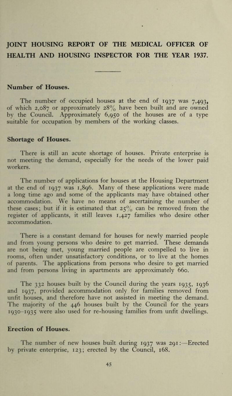 JOINT HOUSING REPORT OF THE MEDICAL OFFICER OF HEALTH AND HOUSING INSPECTOR FOR THE YEAR 1937. Number of Houses. The number of occupied houses at the end of 1937 was 7,493, of which 2,087 or approximately 28% have been built and are owned by the Council. Approximately 6,950 of the houses are of a type suitable for occupation by members of the working classes. Shortage of Houses. There is still an acute shortage of houses. Private enterprise is not meeting the demand, especially for the needs of the lower paid workers. The number of applications for houses at the Housing Department at the end of 1937 was 1,896. Many of these applications were made a long time ago and some of the applicants may have obtained other accommodation. We have no means of ascertaining the number of these cases; but if it is estimated that 25% can be removed from the register of applicants, it still leaves 1,427 families who desire other accommodation. There is a constant demand for houses for newly married people and from young persons who desire to get married. These demands are not being met, young married people are compelled to live in rooms, often under unsatisfactory conditions, or to live at the homes of parents. The applications from persons who desire to get married and from persons living in apartments are approximately 660. The 332 houses built by the Council during the years 1935, 1936 and 1937, provided accommodation only for families removed from unfit houses, and therefore have not assisted in meeting the demand. The majority of the 446 houses built by the Council for the years 1930-1935 were also used for re-housing families from unfit dwellings. Erection of Houses. The number of new houses built during 1937 was 291:—Erected by private enterprise, 123; erected by the Council, 168.