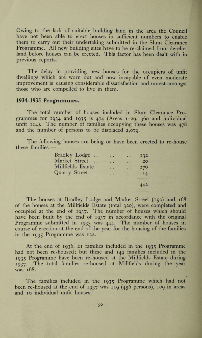 Owing to the lack of suitable building land in the area the Council have not been able to erect houses in sufficient numbers to enable them to carry out their undertaking submitted in the Slum Clearance Programme. All new building sites have to be re-claimed from derelict land before houses can be erected. This factor has been dealt with in previous reports. The delay in providing new houses for the occupiers of unfit dwellings which are worn out and now incapable of even moderate improvement is causing considerable dissatisfaction and unrest amongst those who are compelled to live in them. 1934-1935 Programmes. The total number of houses included in Slum Clearance Pro- grammes for 1934 and 1935 is 474 (Areas 1-29, 360 and individual unfit 114). The number of families occupying these houses was 478 and the number of persons to be displaced 2,079. The following houses are being or have been erected to re-house these families:— Bradley Lodge . . 132 Market Street 20 Millfields Estate 276 Quarry Street . . H 442 The houses at Bradley Lodge and Market Street (152) and 168 of the houses at the Millfields Estate (total 320), were completed and occupied at the end of 1937. The number of houses which should have been built by the end of 1937 in accordance with the original Programme submitted in 1933 was 444. The number of houses in course of erection at the end of the year for the housing of the families in the 1935 Programme was 122. At the end of 1936, 21 families included in the 1935 Programme had not been re-housed; but these and 149 families included in the 1935 Programme have been re-housed at the Millfields Estate during 1937. The total families re-housed at Millfields during the year was 168. The families included in the 1935 Programme which had not been re-housed at the end of 1937 was 119 (456 persons), 109 in areas and 10 individual unfit houses.