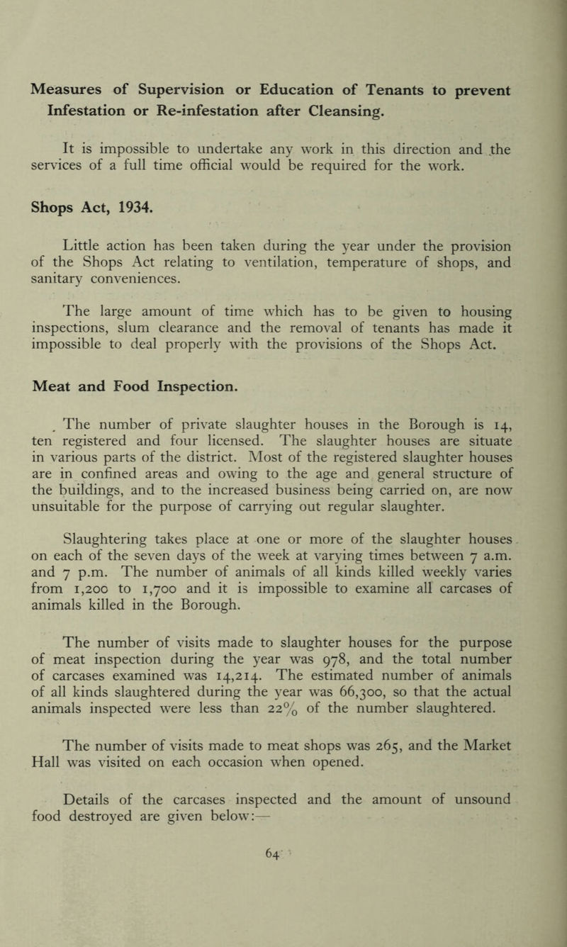 Measures of Supervision or Education of Tenants to prevent Infestation or Re-infestation after Cleansing. It is impossible to undertake any work in this direction and the services of a full time official would be required for the work. Shops Act, 1934. Little action has been taken during the year under the provision of the Shops Act relating to ventilation, temperature of shops, and sanitary conveniences. The large amount of time which has to be given to housing inspections, slum clearance and the removal of tenants has made it impossible to deal properly with the provisions of the Shops Act. Meat and Food Inspection. The number of private slaughter houses in the Borough is 14, ten registered and four licensed. The slaughter houses are situate in various parts of the district. Most of the registered slaughter houses are in confined areas and owing to the age and general structure of the buildings, and to the increased business being carried on, are now unsuitable for the purpose of carrying out regular slaughter. Slaughtering takes place at one or more of the slaughter houses on each of the seven days of the week at varying times between 7 a.m. and 7 p.m. The number of animals of all kinds killed weekly varies from 1,200 to 1,700 and it is impossible to examine all carcases of animals killed in the Borough. The number of visits made to slaughter houses for the purpose of meat inspection during the year was 978, and the total number of carcases examined was 14,214. The estimated number of animals of all kinds slaughtered during the year was 66,300, so that the actual animals inspected were less than 22% of the number slaughtered. The number of visits made to meat shops was 265, and the Market Hall was visited on each occasion when opened. Details of the carcases inspected and the amount of unsound food destroyed are given below:—