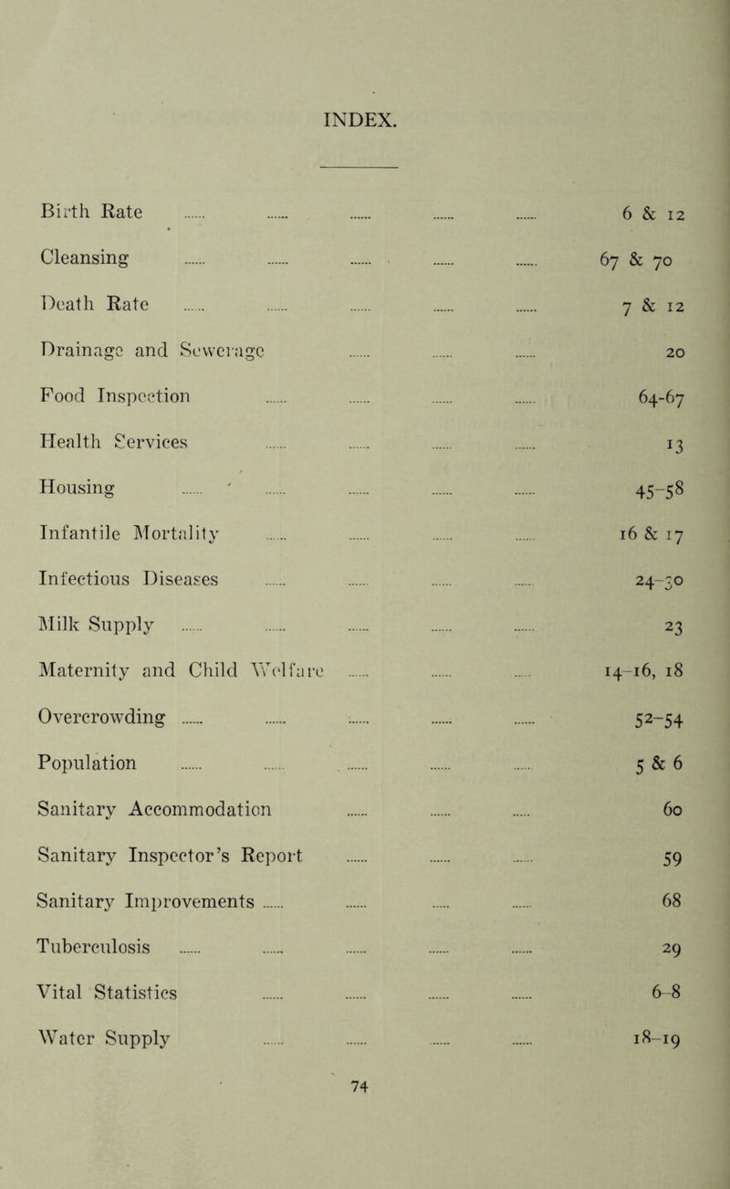 INDEX. Birth Rate 6 & 12 Cleansing 67 & 70 Death Rate 7 & 12 Drainage and Sewerage 20 Pood Inspection 64-67 Health Services 13 Housing ' 45-58 Infantile Mortality 16 & 17 Infectious Diseases 24~3° Milk Supply 23 Maternity and Child Welfare ..... 14-16, 18 Overcrowding ...... 52-54 Population 5 & 6 Sanitary Accommodation 60 Sanitary Inspector’s Report 59 Sanitary Improvements 68 Tuberculosis 29 Vital Statistics 6-8 Water Supply 18-19