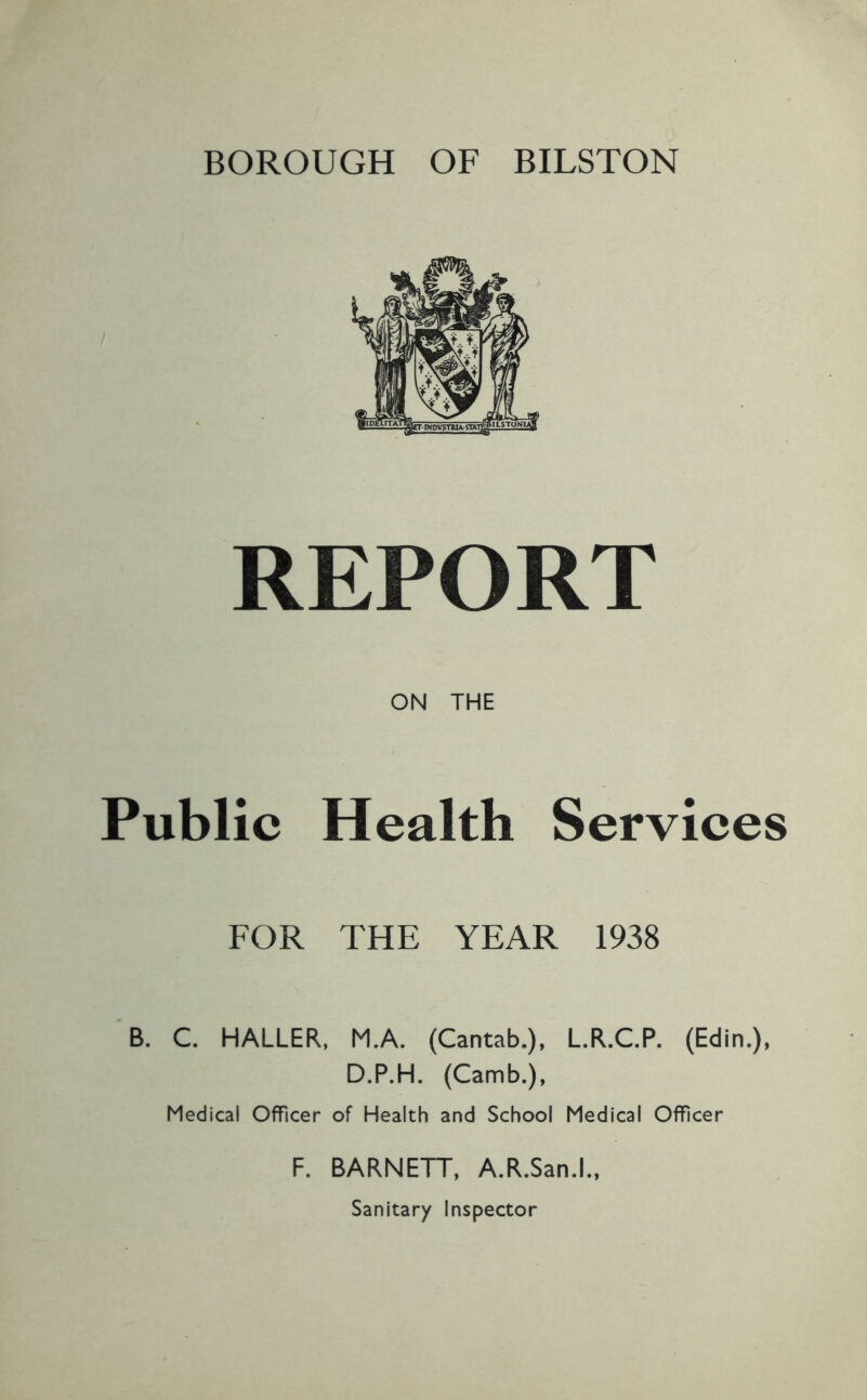 BOROUGH OF BILSTON REPORT ON THE Public Health Services FOR THE YEAR 1938 B. C. HALLER, M.A. (Cantab.), L.R.C.P. (Edin.), D.P.H. (Camb.), Medical Officer of Health and School Medical Officer F. BARNETT, A.R.San.L, Sanitary Inspector