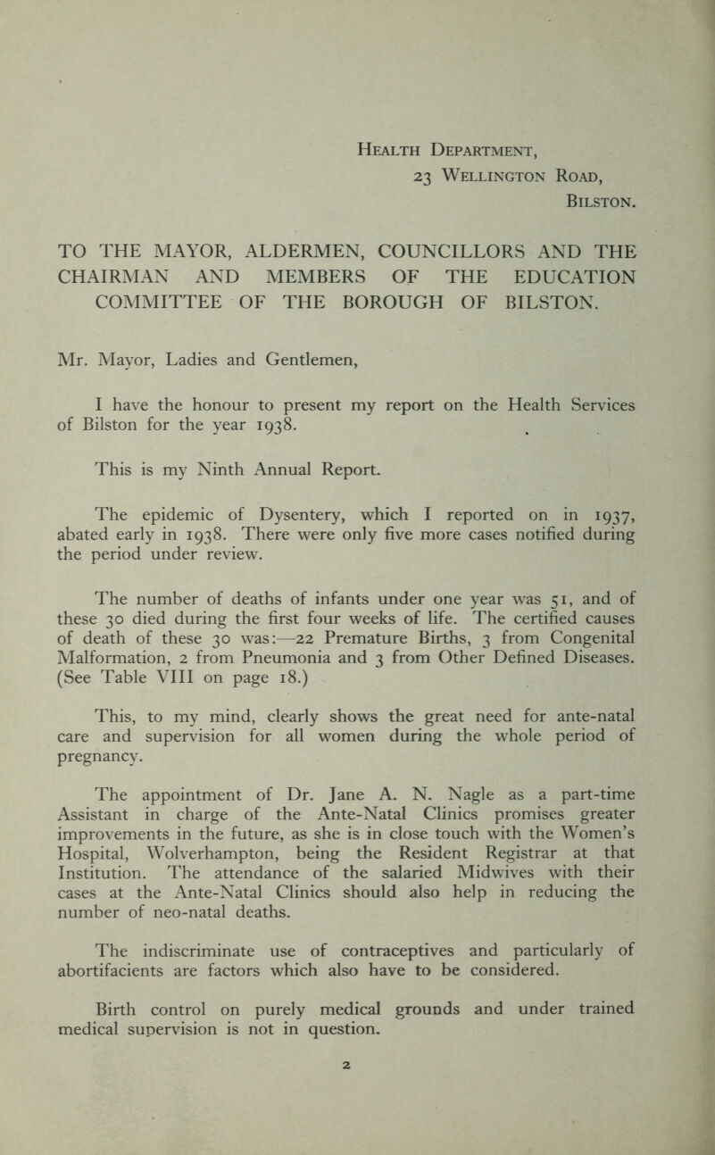 Health Department, 23 Wellington Road, Bilston. TO THE MAYOR, ALDERMEN, COUNCILLORS AND THE CHAIRMAN AND MEMBERS OF THE EDUCATION COMMITTEE OF THE BOROUGH OF BILSTON. Mr. Mayor, Ladies and Gentlemen, I have the honour to present my report on the Health Services of Bilston for the year 1938. This is my Ninth Annual Report. The epidemic of Dysentery, which I reported on in 1937, abated early in 1938. There were only five more cases notified during the period under review. The number of deaths of infants under one year was 51, and of these 30 died during the first four weeks of life. The certified causes of death of these 30 was:—22 Premature Births, 3 from Congenital Malformation, 2 from Pneumonia and 3 from Other Defined Diseases. (See Table VHI on page 18.) This, to my mind, clearly shows the great need for ante-natal care and supervision for all women during the whole period of pregnancy. The appointment of Dr. Jane A. N. Nagle as a part-time Assistant in charge of the Ante-Natal Chnics promises greater improvements in the future, as she is in close touch with the Women’s Hospital, Wolverhampton, being the Resident Registrar at that Institution. The attendance of the salaried Midwives with their cases at the Ante-Natal Clinics should also help in reducing the number of neo-natal deaths. The indiscriminate use of contraceptives and particularly of abortifacients are factors which also have to be considered. Birth control on purely medical grounds and under trained medical supervision is not in question.