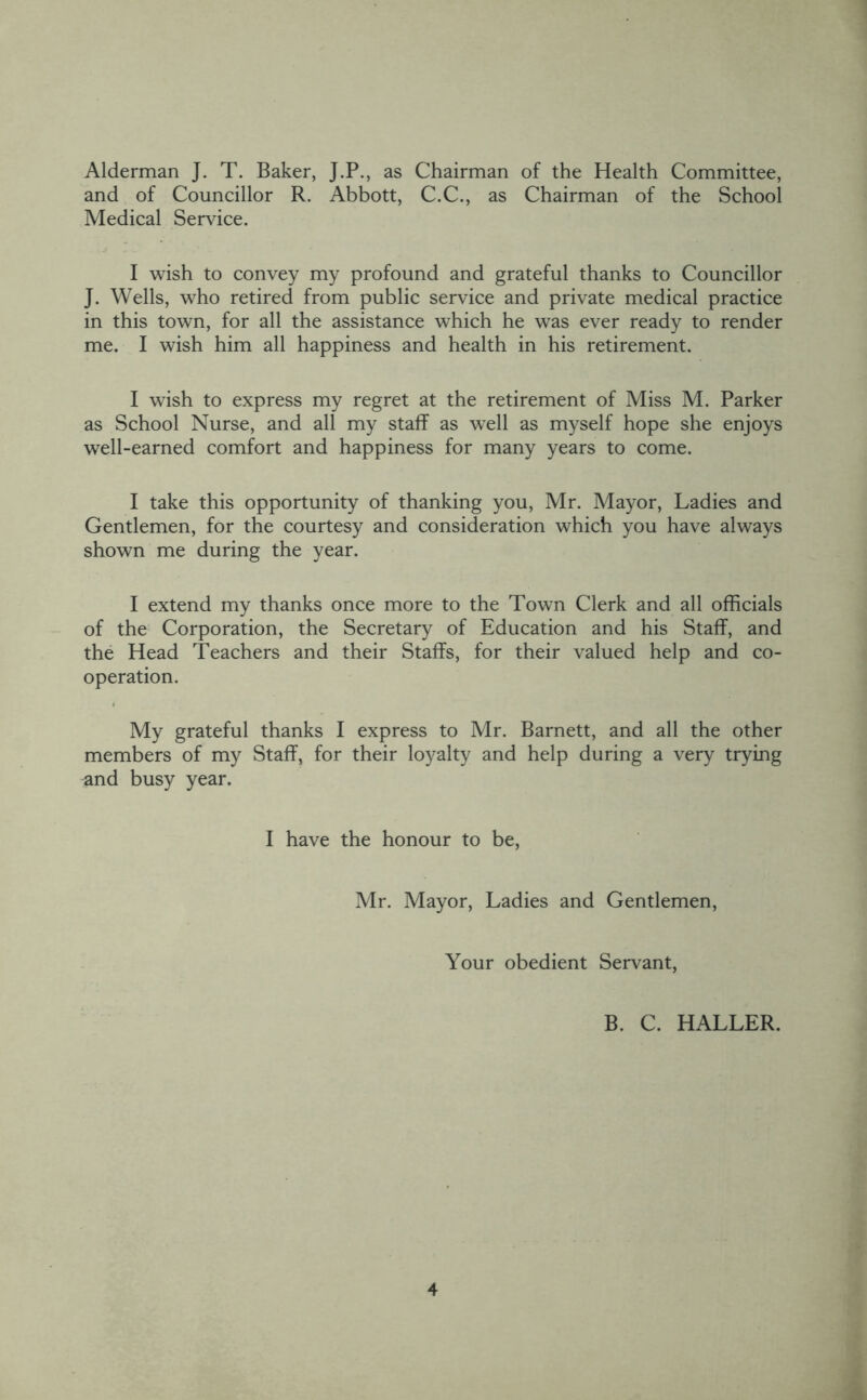 Alderman J. T. Baker, J.P., as Chairman of the Health Committee, and of Councillor R. Abbott, C.C., as Chairman of the School Medical Service. I wish to convey my profound and grateful thanks to Councillor J. Wells, who retired from public service and private medical practice in this town, for all the assistance which he was ever ready to render me. I wish him all happiness and health in his retirement. I wish to express my regret at the retirement of Miss M. Parker as School Nurse, and all my staff as well as myself hope she enjoys well-earned comfort and happiness for many years to come. I take this opportunity of thanking you, Mr. Mayor, Ladies and Gentlemen, for the courtesy and consideration which you have always shown me during the year. I extend my thanks once more to the Town Clerk and all officials of the Corporation, the Secretary of Education and his Staff, and the Head Teachers and their Staffs, for their valued help and co- operation. My grateful thanks I express to Mr. Barnett, and all the other members of my Staff, for their lo3^alty and help during a very trying and busy year. I have the honour to be, Mr. Mayor, Ladies and Gentlemen, Your obedient Servant, B. C. HALLER.