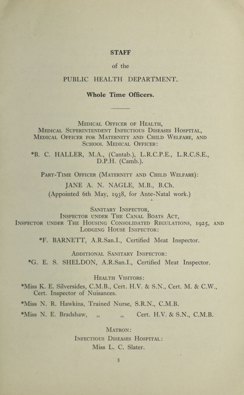 STAFF of the PUBLIC HEALTH DEPARTMENT. Whole Time Officers. Medical Officer of Health, Medical Superintendent Infectious Diseases Hospital, Medical Officer for Maternity and Child Welfare, and School Medical Officer: *B. C. HALLER, M.A., (Cantab.), L.R.C.P.E., L.R.C.S.E., D.P.H. (Camb.). Part-Time Officer (Maternity and Child Welfare): JANE A. N. NAGLE, M.B., B.Ch. (Appointed 6th May, 1938, for Ante-Natal work.) Sanitary Inspector, Inspector under The Canal Boats Act, Inspector under The Housing Consolidated Regulations, 1925, and Lodging House Inspector: *F. BARNETT, A.R.San.L, Certified Meat Inspector. Additional Sanitary Inspector: *G. E. S. SHELDON, A.R.San.L, Certified Meat Inspector. Health Visitors: ♦Miss K. E. Silversides, C.M.B., Cert. H.V. & S.N., Cert. M. & C.W., Cert. Inspector of Nuisances. ♦Miss N. R. Hawkins, Trained Nurse, S.R.N., C.M.B. ♦Miss N. E. Bradshaw, ,, ,, Cert. H.V. & S.N., C.M.B. Matron : Infectious Diseases Hospital: Miss L. C. Slater.